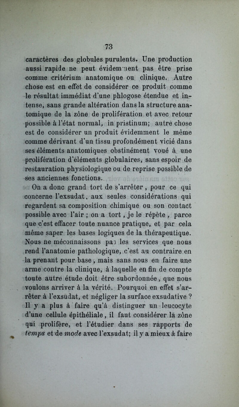 caractères des globules purulents. Une production aussi rapide ne peut évidem ment pas être prise comme critérium anatomique ou clinique. Autre chose est en effet de considérer ce produit comme le résultat immédiat d’une phlogose étendue et in- tense, sans grande altération dans la structure ana- tomique de la zone de prolifération et avec retour possible à l’état normal, in pristinum; autré chose est de considérer un produit évidemment le même comme dérivant d’un tissu profondément vicié dans ses éléments anatomiques obstinément voué à. une prolifération d’éléments globulaires, sans espoir de restauration physiologique ou de reprise possible de ses anciennes fonctions. On a donc grand tort de s’arrêter , pour ce qui concerne l’exsudât, aux seules considérations qui regardent sa composition chimique ou son contact possible avec l’air ; on a tort, je le répète , parce que c’est effacer toute nuance pratique, et par cela même saper les bases logiques de la thérapeutique. Nous ne méconnaissons pa^ les services que nous rend l’anatomie pathologique, c’est au contraire en la prenant pour base mais sans nous en faire une arme contre la clinique, à laquelle en fin de compte toute autre étude doit être subordonnée, que nous voulons arriver à la vérité. Pourquoi en effet s’ar- rêter à l’exsudât, et négliger la surface exsudative ? Il y a plus à faire qu’à distinguer un leucocyte d’une cellule épithéliale, il faut considérer la zône qui prolifère, et l’étudier dans ses rapports de temps et de mode avec l’exsudât; il y a mieux à faire