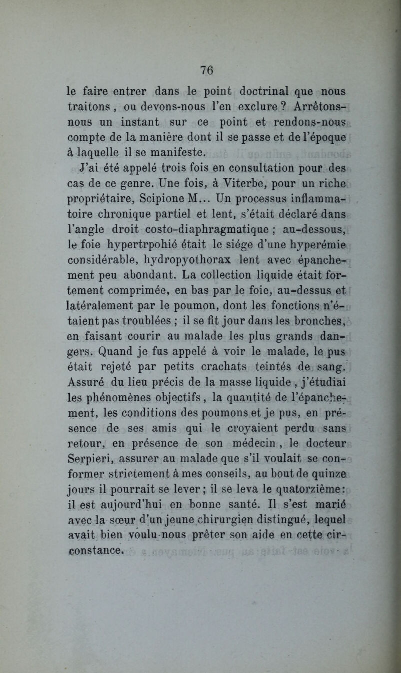 le faire entrer dans le point doctrinal que nous traitons, ou devons-nous l’en exclure ? Arrêtons- nous un instant sur ce point et rendons-nous compte de la manière dont il se passe et de l’époque à laquelle il se manifeste. J’ai été appelé trois fois en consultation pour des cas de ce genre. Une fois, à Viterbe, pour un riclie propriétaire, ScipioneM... Un processus inflamma- toire chronique partiel et lent, s’était déclaré dans l’angle droit costo-diaphragmatique ; au-dessous, le foie hypertrpohié était le siège d’une hyperémie considérable, hydropyothorax lent avec épanche- ment peu abondant. La collection liquide était for- tement comprimée, en bas par le foie, au-dessus et latéralement par le poumon, dont les fonctions n’é- taient pas troublées ; il se fit jour dans les bronches, en faisant courir au malade les plus grands dan- gers. Quand je fus appelé à voir le malade, le pus était rejeté par petits crachats teintés de sang. Assuré du lieu précis de la masse liquide , j’étudiai les phénomènes objectifs, la quantité de l’épanche^ ment, les conditions des poumons et je pus, en pré- sence de ses amis qui le croyaient perdu sans retour, en présence de son médecin , le docteur Serpieri, assurer au malade que s’il voulait se con- former strictement à mes conseils, au bout de quinze jours il pourrait se lever; il se leva le quatorzième: il est aujourd’hui en bonne santé. Il s’est marié avec la sœur d’un jeune chirurgien distingué, lequel avait bien voulu-nous prêter son aide en cette cir- constance. ■ .