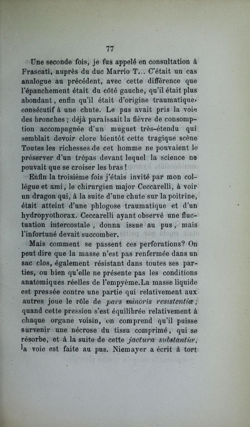 Une seconde fois, je fus appelé en consultation à Frascati, auprès du duc Marrio T... C’était un cas analogue au précédent, avec cette différence que l’épanchement était du côté gauche, qu’il était plus abondant, enfin qu’il était d’origine traumatique» consécutif à une chute. Le pus avait pris la voie des bronches ; déjà paraissait la fièvre de consomp- tion accompagnée d’un muguet très-étendu qui semblait devoir clore bientôt cette tragique scène Toutes les richesses de cet homme ne pouvaient le préserver d’un trépas devant lequel la science ne pouvait que se croiser les bras ! Enfin la troisième fois j’étais invité par mon col- lègue et ami, le chirurgien major Ceccarelli, à voir un dragon qui, à la suite d’une chute sur la poitrine, était atteint d’une phlogose traumatique et d’un hydropyothorax. Ceccarelli ayant observé une fluc- tuation intercostale , donna issue au pus , mais l’infortuné devait succomber. Mais comment se passent ces perforations? On peut dire que la masse n’est pas renfermée dans un sac clos, également résistant dans toutes ses par- ties, ou bien qu’elle ne présente pas les conditions anatomiques réelles de l’empyème.La masse liquide est pressée contre une partie qui relativement aux autres joue le rôle de pars minoris resîstentiœ ; quand cette pression s’est équilibrée relativement à chaque organe voisin, on comprend qu’il puisse survenir une nécrose du tissu comprimé, qui se résorbe, et à la suite de cette jactura snbsiantiœ, ^a voie est faite au pus. Niemayer a écrit à tort