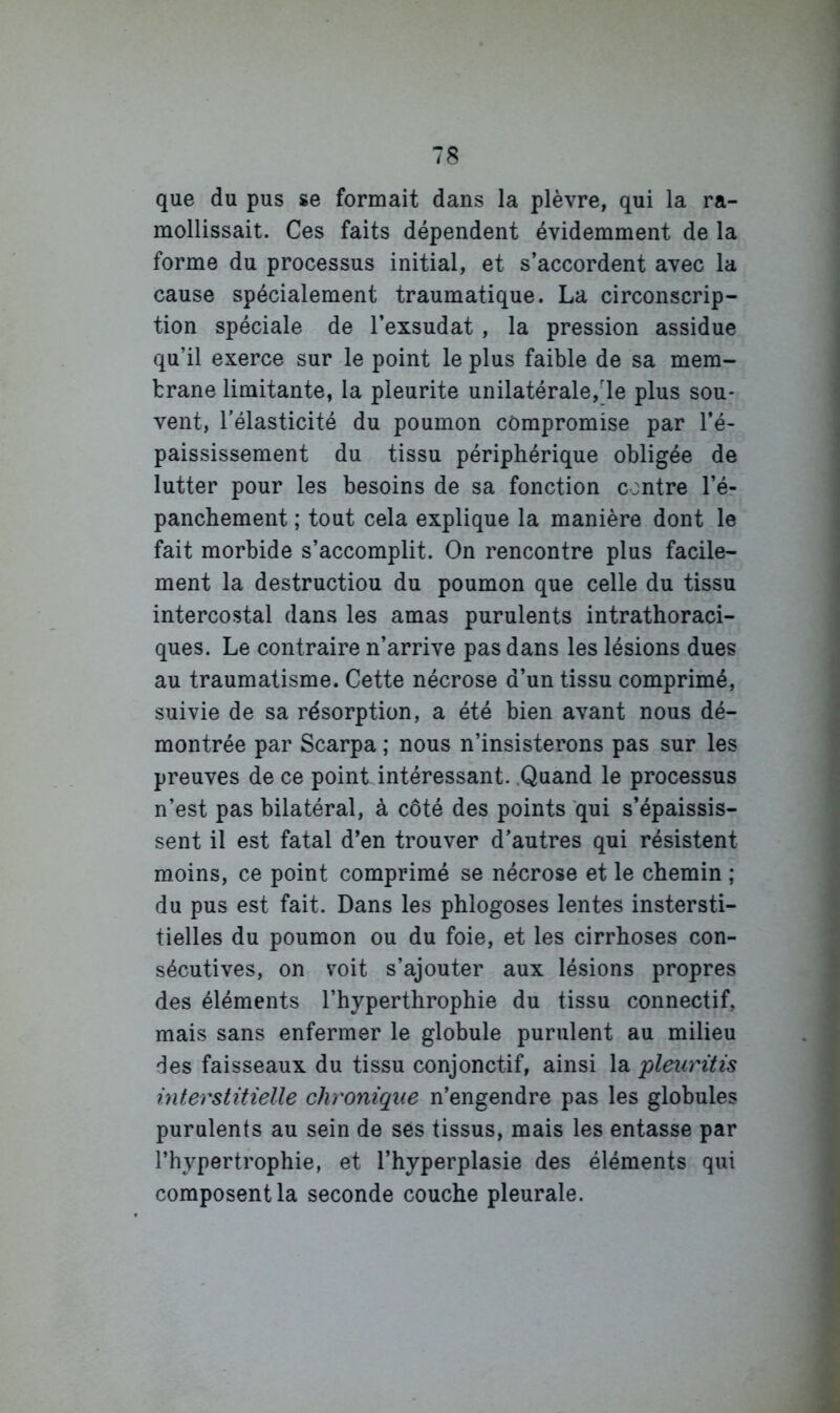 que du pus se formait dans la plèvre, qui la ra- mollissait. Ces faits dépendent évidemment de la forme du processus initial, et s’accordent avec la cause spécialement traumatique. La circonscrip- tion spéciale de l’exsudât , la pression assidue qu’il exerce sur le point le plus faible de sa mem- brane limitante, la pleurite unilatérale,'le plus sou- vent, l'élasticité du poumon compromise par l’é- paississement du tissu périphérique obligée de lutter pour les besoins de sa fonction contre l’é- panchement ; tout cela explique la manière dont le fait morbide s’accomplit. On rencontre plus facile- ment la destruction du poumon que celle du tissu intercostal dans les amas purulents intrathoraci- ques. Le contraire n’arrive pas dans les lésions dues au traumatisme. Cette nécrose d’un tissu comprimé, suivie de sa résorption, a été bien avant nous dé- montrée par Scarpa ; nous n’insisterons pas sur les preuves de ce point intéressant. .Quand le processus n’est pas bilatéral, à côté des points qui s’épaissis- sent il est fatal d’en trouver d'autres qui résistent moins, ce point comprimé se nécrose et le chemin ; du pus est fait. Dans les phlogoses lentes instersti- tielles du poumon ou du foie, et les cirrhoses con- sécutives, on voit s’ajouter aux lésions propres des éléments l’hyperthrophie du tissu connectif, mais sans enfermer le globule purulent au milieu des faisseaux du tissu conjonctif, ainsi la pleiü'üis interstitielle chronique n’engendre pas les globules purulents au sein de ses tissus, mais les entasse par l’hypertrophie, et l’hyperplasie des éléments qui composent la seconde couche pleurale.