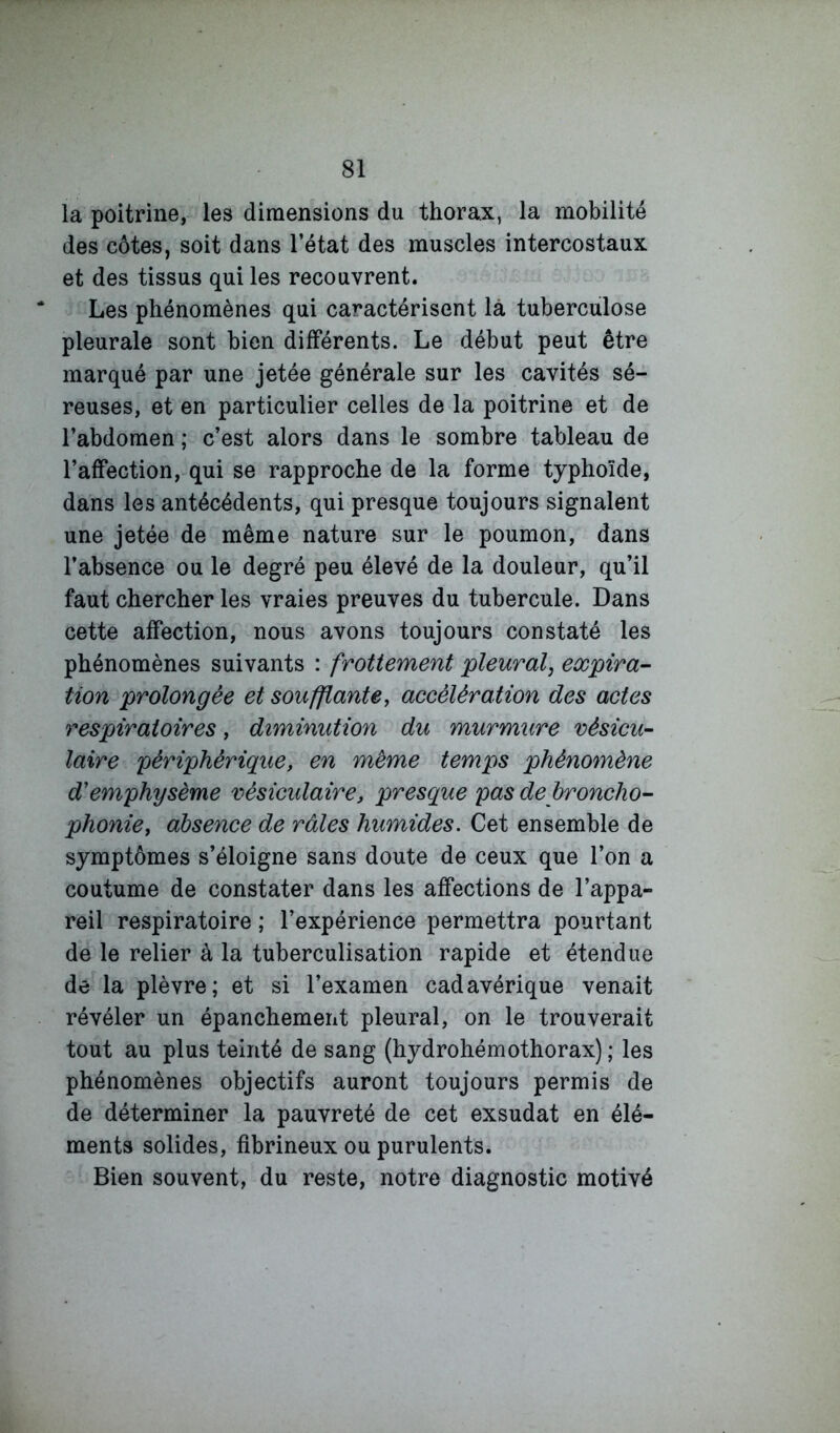 la poitrine, les dimensions du thorax, la mobilité des côtes, soit dans l’état des muscles intercostaux et des tissus qui les recouvrent. Les phénomènes qui caractérisent là tuberculose pleurale sont bien différents. Le début peut être marqué par une jetée générale sur les cavités sé- reuses, et en particulier celles de la poitrine et de l’abdomen ; c’est alors dans le sombre tableau de l’affection, qui se rapproche de la forme typhoïde, dans les antécédents, qui presque toujours signalent une jetée de même nature sur le poumon, dans l’absence ou le degré peu élevé de la douleur, qu’il faut chercher les vraies preuves du tubercule. Dans cette affection, nous avons toujours constaté les phénomènes suivants : frottement pleural, expira- tion prolongée et soufflante y accélération des actes respiratoires, diminution du murmure vésicu- laire périphérique, en même temps phénomène d'emphysème vésiculaire, presque pas de broncho- phonie, absence de râles humides. Cet ensemble de symptômes s’éloigne sans doute de ceux que l’on a coutume de constater dans les affections de l’appa- reil respiratoire ; l’expérience permettra pourtant de le relier à la tuberculisation rapide et étendue de la plèvre; et si l’examen cadavérique venait révéler un épanchement pleural, on le trouverait tout au plus teinté de sang (hydrohémothorax) ; les phénomènes objectifs auront toujours permis de de déterminer la pauvreté de cet exsudât en élé- ments solides, fibrineux ou purulents. Bien souvent, du reste, notre diagnostic motivé