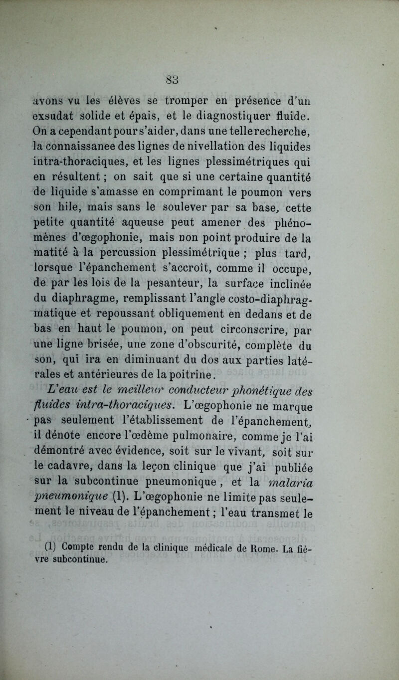 avons vu les élèves se tromper en présence d’un exsudât solide et épais, et le diagnostiquer fluide. On a cependant pour s’aider, dans une tellerecherche, la connaissance des lignes de nivellation des liquides intra-thoraciques, et les lignes plessimétriques qui en résultent ; on sait que si une certaine quantité de liquide s’amasse en comprimant le poumon vers son hile, mais sans le soulever par sa base, cette petite quantité aqueuse peut amener des phéno- mènes d’œgophonie, mais non point produire de la matité à la percussion plessimétrique ; plus tard, lorsque l’épanchement s’accroît, comme il occupe, de par les lois de la pesanteur, la surface inclinée du diaphragme, remplissant l’angle costo-diaphrag- matique et repoussant obliquement en dedans et de bas en haut le poumon, on peut circonscrire, par une ligne brisée, une zone d’obscurité, complète du son, qui ira en diminuant du dos aux parties laté- rales et antérieures de la poitrine. Veav. est le meilleur conducteur phonétique des fluides intra-thoraciques. L’œgophonie ne marque pas seulement l’établissement de l’épanchement, il dénote encore l’œdème pulmonaire, comme je l’ai démontré avec évidence, soit sur le vivant, soit sur le cadavre, dans la leçon clinique que j’ai publiée sur la subcontinue pneumonique , et la malaria pneumonique (1). L’œgophonie ne limite pas seule- ment le niveau de lepanchement ; l’eau transmet le (1) Compte rendu de la clinique médicale de Rome. La fiè- vre subcontinue.