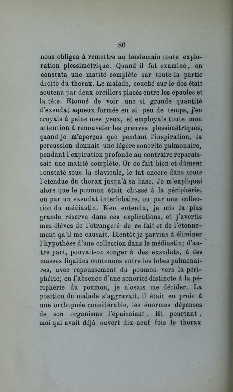 nous obligea à remettre au lendemain toute explo- ration plessimétrique. Quand il fut examiné, on constata une matité complète sur toute la partie dr oite du thorax. Le malade, couché sur le dos était soutenu par deux oreillers placés entre les épaules et la tête. Etonné de voir une si grande quantité d’exsudat aqueux formée en si peu de temps, j’en croyais à peine mes yeux, et employais toute mon attention à renouveler les preuves plessimétriques, quand je m’aperçus que pendant l'inspiration, la percussion donnait une légère sonorité pulmonaire, pendant l’expiration profonde au contraire reparais- sait une matité complète. Or ce fait bien et dûment constaté sous la clavicule, le fut encore dans toute l’étendue du thorax jusqu’à sa base. Je m’expliquai alors que le poumon était chassé à la périphérie, ou par un exsudât interlobaire, ou par une collec- tion du médiastin. Bien entendu, je mis la ;plus grande réserve dans ces explications, et j’avertis mes élèves de l’étrangeté de ce fait et de l’étonne- ment qu’il me causait. Bientôt je parvins à éliminer l’hypothèse d’une collection dans le médiastin; d’au- tre part, pouvait-on songer à des exsudats, à des masses liquides contenues entre les lobes pulmonai- res, avec repoussement du poumon vers la péri- phérie; en l’absence d’une sonorité distincte à la pé- riphérie du poumon, je n’osais me décider. La position du malade s'aggravait, il était en proie à une orthopnée considérable, les énormes dépenses de son organisme l’épuisaient . Et pourtant , moi qui avait déjà ouvert dix-neuf fois le thorax