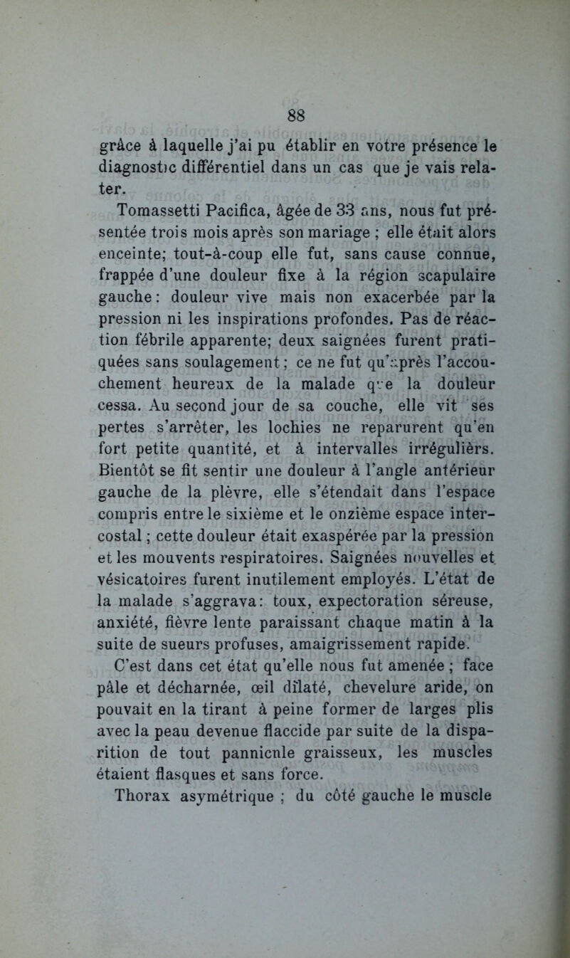 grâce à laquelle j’ai pu établir en votre présence le diagnost)c différentiel dans un cas que je vais rela- ter. Toraassetti Pacifica, âgée de 33 ans, nous fut pré- sentée trois mois après son mariage ; elle était alors enceinte; tout-à-coup elle fut, sans cause connue, frappée d’une douleur fixe à la région scapulaire gauche : douleur vive mais non exacerbée par la pression ni les inspirations profondes. Pas de réac- tion fébrile apparente; deux saignées furent prati- quées sans soulagement ; ce ne fut qu’après l’accou- chement heureux de la malade qve la douleur cessa. Au second jour de sa couche, elle vit ses pertes s’arrêter, les lochies ne reparurent qu’en fort petite quantité, et à intervalles irrégulièrs. Bientôt se fit sentir une douleur à l’angle antérieur gauche de la plèvre, elle s’étendait dans l’espace compris entre le sixième et le onzième espace inter- costal ; cette douleur était exaspérée par la pression et les mouvents respiratoires. Saignées nouvelles et vésicatoires furent inutilement employés. L’état de la malade s’aggrava: toux, expectoration séreuse, anxiété, fièvre lente paraissant chaque matin à la suite de sueurs profuses, amaigrissement rapide. C’est dans cet état qu’elle nous fut amenée ; face pâle et décharnée, œil dilaté, chevelure aride, on pouvait en la tirant à peine former de larges plis avec la peau devenue flaccide par suite de la dispa- rition de tout pannicnle graisseux, les muscles étaient flasques et sans force. Thorax asymétrique ; du côté gauche le muscle