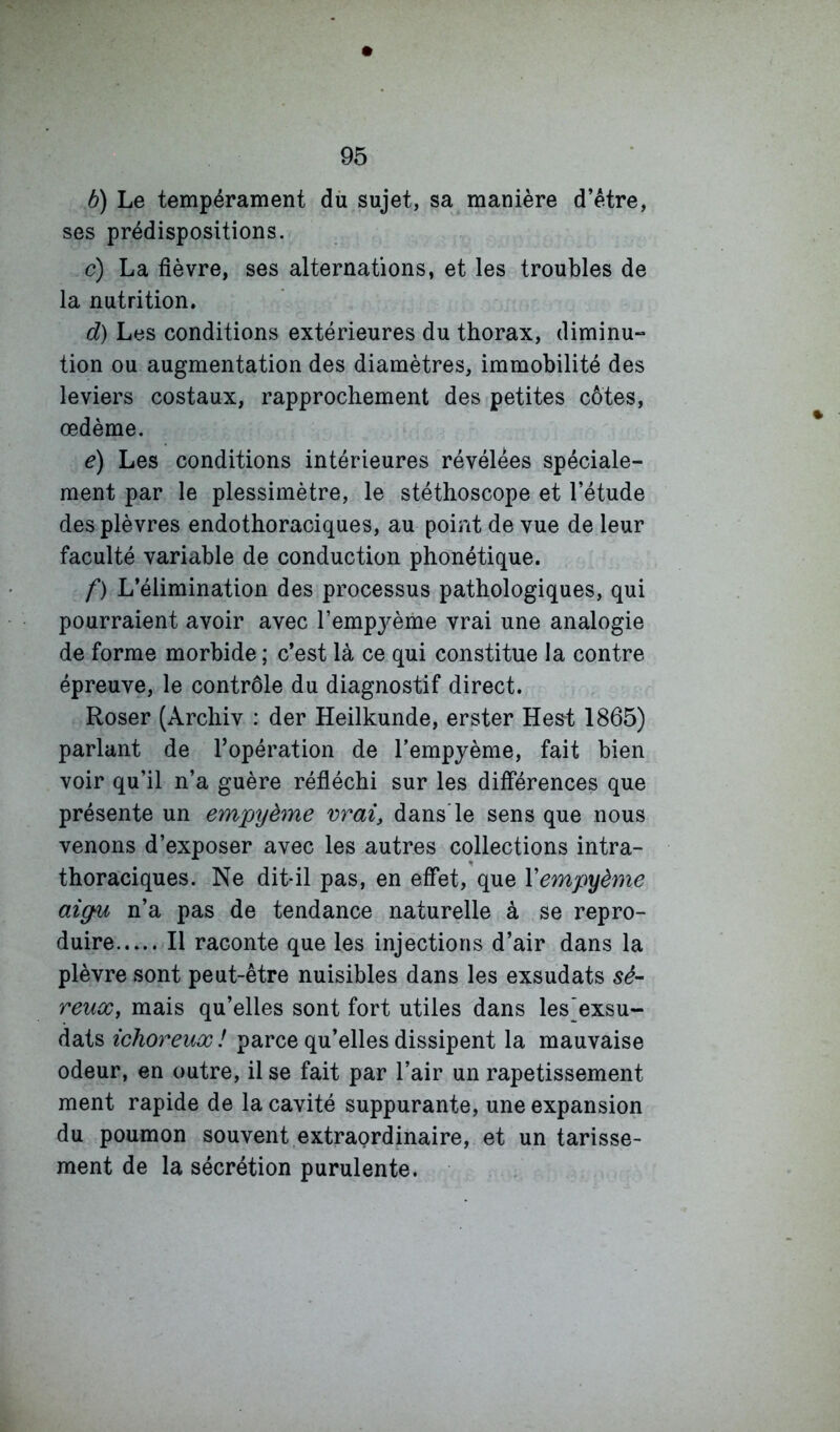 b) Le tempérament dù sujet, sa manière d’étre, ses prédispositions. c) La fièvre, ses alternations, et les troubles de la nutrition. d) Les conditions extérieures du thorax, diminu- tion ou augmentation des diamètres, immobilité des leviers costaux, rapprochement des petites côtes, œdème. e) Les conditions intérieures révélées spéciale- ment par le plessimètre, le stéthoscope et l’étude des plèvres endothoraciques, au point de vue de leur faculté variable de conduction phonétique. f) L’élimination des processus pathologiques, qui pourraient avoir avec l’empyème vrai une analogie de forme morbide ; c’est là ce qui constitue la contre épreuve, le contrôle du diagnostif direct. Roser (Archiv : der Heilkunde, erster Hest 1865) parlant de l’opération de l’empjème, fait bien voir qu’il n’a guère réfléchi sur les différences que présente un empyème vrai, dans'le sens que nous venons d’exposer avec les autres collections intra- thoraciques. Ne dit-il pas, en effet, que Vempyème aigu n’a pas de tendance naturelle à se repro- duire Il raconte que les injections d’air dans la plèvre sont peut-être nuisibles dans les exsudats sé- reux, mais qu’elles sont fort utiles dans les'exsu- dats ichoreux! parce qu’elles dissipent la mauvaise odeur, en outre, il se fait par l’air un rapetissement ment rapide de la cavité suppurante, une expansion du poumon souvent extraordinaire, et un tarisse- ment de la sécrétion purulente.