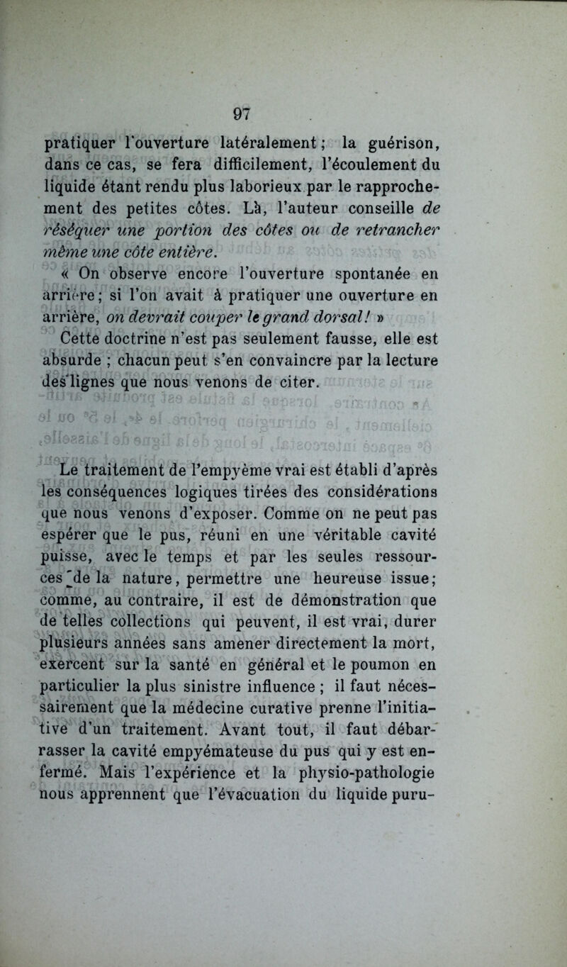 pratiquer l’ouverture latéralement; la guérison, dans ce cas, se fera difficilement, l’écoulement du liquide étant rendu plus laborieux par le rapproche- ment des petites côtes. Là, l’auteur conseille de réséquer une 'portion des côtes ou de retrancher même une côte entière. « On observe encore l’ouverture spontanée en arrière ; si l’on avait à pratiquer une ouverture en arrière, on devrait couper le gratid dorsal! » Cette doctrine n’est pas seulement fausse, elle est absurde ; chacun peut s’en convaincre par la lecture des lignes que nous venons de citer. Le traitement de l’empyème vrai est établi d’après les conséquences logiques tirées des considérations que nous venons d’exposer. Comme on ne peut pas espérer que le pus, réuni en une véritable cavité puisse, avec le temps et par les seules ressour- ces ^de la nature, permettre une heureuse issue ; comme, au contraire, il est de démonstration que de telles collections qui peuvent, il est vrai, durer plusieurs années sans amener directement la mort, '^exercent sur la santé en général et le poumon en particulier la plus sinistre influence ; il faut néces- sairement que la médecine curative prenne l’initia- tive d’un traitement. Avant tout, il faut débar- rasser la cavité empyémateuse du pus qui y est en- fermé. Mais l’expérience et la physio-pathologie nous apprennent que l’évacuation du liquide puru-