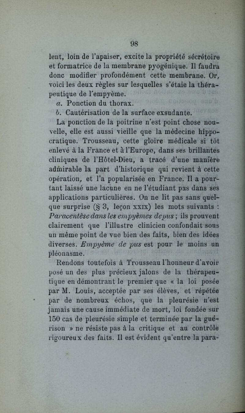 lent, loin de l’apaiser, excite la propriété sécrétoire et formatrice de la membrane pyogénique. Il faudra donc modifier profondément cette membrane. Or, voici les deux règles sur lesquelles s’étale la théra- peutique de Tempyème. a. Ponction du thorax. b. Cautérisation de la surface exsudante. La ponction de la poitrine n’est point chose nou- velle, elle est aussi vieille que la médecine hippo- cratique. Trousseau, cette gloire médicale si tôt enlevé à la France et àl’Europo, dans ses brillantes cliniques de l’Hôtel-Dieu, a tracé d’une manière admirable la part d’historique qui revient à cette opération, et l’a popularisée en France. Il a pour- tant laissé une lachne en ne l’étudiant pas dans ses applications particulières. On ne lit pas sans quel- que surprise (§ 3, leçon xxix) les mots suivants : Paracentèse dam les empyèmes depus ; ils prouvent clairement que l’illustre clinicien confondait sous un même point de vue bien des faits, bien des idées diverses. Empyème de pus est pour le moins un pléonasme. Rendons toutefois à Trousseau l’honneur d’avoir posé un des plus précieux jalons de la thérapeu- tique en démontrant le premier que « la loi posée par M. Louis, acceptée par ses élèves, et répétée par de nombreux échos, que la pleurésie n’est jamais une cause immédiate de mort, loi fondée sur 150 cas de pleurésie simple et terminée par la gué- rison » ne résiste pas à la critique et au contrôle rigoureux des faits. Il est évident qu'entre la para-