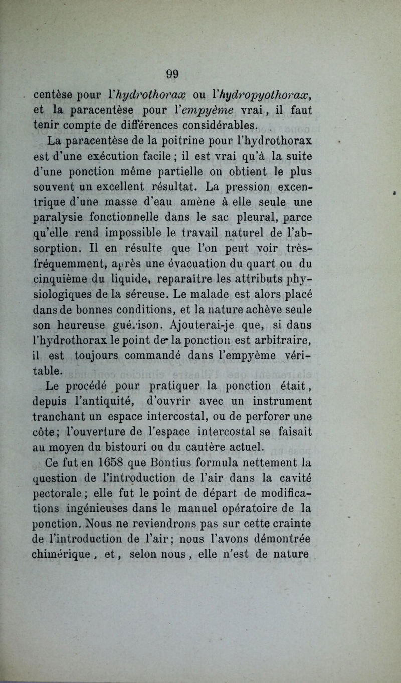 centèse pour Vhydrothorax ou Vhydropyothoraœ, et la paracentèse pour Vempyème vrai, il faut tenir compte de différences considérables. La paracentèse de la poitrine pour l’hydrothorax est d’une exécution facile ; il est vrai qu’à la suite d’une ponction même partielle on obtient le plus souvent un excellent résultat. La pression excen- trique d’une masse d’eau amène à elle seule une paralysie fonctionnelle dans le sac pleural, parce qu’elle rend impossible le travail naturel de l’ab- sorption. Il en résulte que l’on peut voir très- fréquemment, après une évacuation du quart ou du cinquième du liquide, reparaître les attributs phy- siologiques de la séreuse. Le malade est alors placé dans de bonnes conditions, et la nature achève seule son heureuse guérison. Ajouterai-je que, si dans l’hydrothorax le point de* la ponction est arbitraire, il est toujours commandé dans l’empyème véri- table. Le procédé pour pratiquer la ponction était, depuis l’antiquité, d’ouvrir avec un instrument tranchant un espace intercostal, ou de perforer une côte; l’ouverture de l’espace intercostal se faisait au moyen du bistouri ou du cautère actuel. Ce fut en 1658 que Bontius formula nettement la question de l’intrçduction de l’air dans la cavité pectorale ; elle fut le point de départ de modifica- tions ingénieuses dans le manuel opératoire de la ponction. Nous ne reviendrons pas sur cette crainte de l’introduction de l’air; nous l’avons démontrée chimérique , et, selon nous , elle n’est de nature