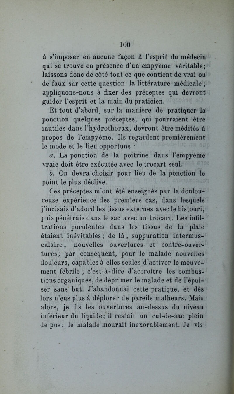 à s’imposer en aucune façon à l’esprit du médecin qui se trouve en présence d’un empyème véritable; laissons donc de côté tout ce que contient de vrai ou de faux sur cette question la littérature médicale ; appliquons-nous à fixer des préceptes qui devront guider l’esprit et la main du praticien. Et tout d’abord, sur la manière de pratiquer la ponction quelques préceptes, qui pourraient être inutiles dans l’hjdrothorax, devront être médités à propos de l’empyème. Ils regardent premièrement le mode et le lieu opportuns : a. La ponction de la poitrine dans l'empyème vraie doit être exécutée avec le trocart seul. b. On devra choisir pour lieu de la ponction le point le plus déclive. Ces préceptes m’ont été enseignés par la doulou- reuse expérience des premiers cas, dans lesquels j’incisais d’adord les tissus externes avec le bistouri, puis pénétrais dans le sac avec un trocart. Les infil- trations purulentes dans les tissus, de la plaie étaient inévitables ; de là, suppuration intermus- culaire , nouvelles ouvertures et contre-ouver- tures;’ par conséquent, pour le malade nouvelles douleurs, capables à elles seules d’activer le mouve- ment fébrile , c’est-à-dire d’accroître les combus- tions organiques, de déprimer le malade et de l'épui- ser sans* but. J’abandonnai cette pratique, et dès lors n’eus plus à déplorer de pareils malheurs. Mais alors, je fis les ouvertures au-dessus du niveau inférieur du liquide; il restait un cul-de-sac plein de pus ; le malade mourait inexorablement. Je vis