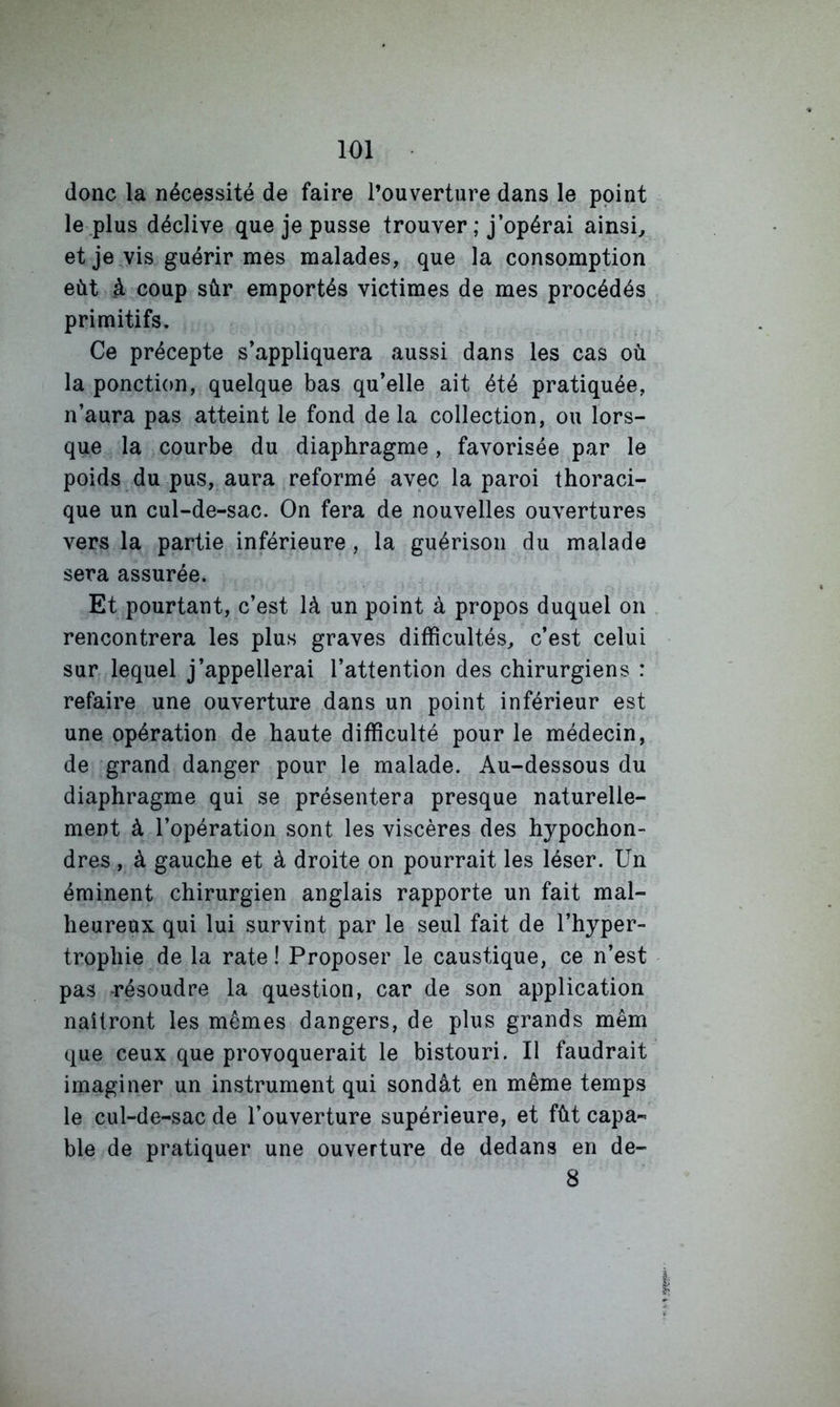 donc la nécessité de faire l’ouverture dans le point le plus déclive que je pusse trouver ; j’opérai ainsi, et je vis guérir mes malades, que la consomption eût à coup sûr emportés victimes de mes procédés primitifs. Ce précepte s’appliquera aussi dans les cas où la ponction, quelque bas qu’elle ait été pratiquée, n’aura pas atteint le fond de la collection, ou lors- que la courbe du diaphragme, favorisée par le poids du pus, aura reformé avec la paroi thoraci- que un cul-de-sac. On fera de nouvelles ouvertures vers la partie inférieure, la guérison du malade sera assurée. Et pourtant, c’est là un point à propos duquel on rencontrera les plus graves difficultés, c’est celui sur lequel j’appellerai l’attention des chirurgiens : refaire une ouverture dans un point inférieur est une opération de haute difficulté pour le médecin, de grand danger pour le malade. Au-dessous du diaphragme qui se présentera presque naturelle- ment à l’opération sont les viscères des hypochon- dres , à gauche et à droite on pourrait les léser. Un éminent chirurgien anglais rapporte un fait mal- heureux qui lui survint par le seul fait de l’hyper- trophie de la rate! Proposer le caustique, ce n’est pas -résoudre la question, car de son application naîtront les mêmes dangers, de plus grands mêm que ceux que provoquerait le bistouri. Il faudrait imaginer un instrument qui sondât en même temps le cul-de-sac de l’ouverture supérieure, et fût capa- ble de pratiquer une ouverture de dedans en de- 8