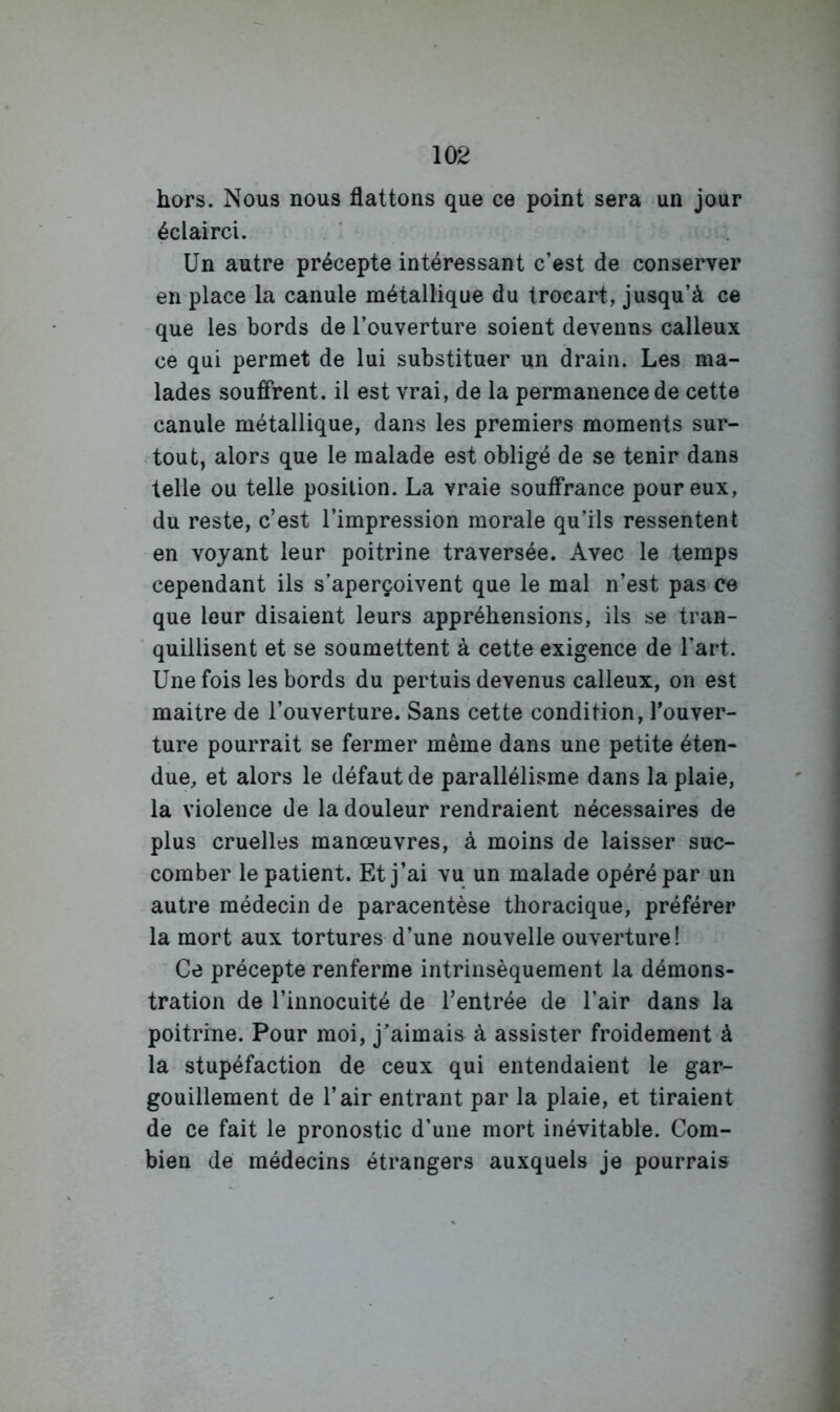 hors. Nous nous flattons que ce point sera un jour éclairci. Un autre précepte intéressant c’est de conserver en place la canule métallique du trocart, jusqu’à ce que les bords de l’ouverture soient devenus calleux ce qui permet de lui substituer un drain. Les ma- lades souffrent, il est vrai, de la permanence de cette canule métallique, dans les premiers moments sur- tout, alors que le malade est obligé de se tenir dans telle ou telle position. La vraie souffrance pour eux, du reste, c’est l’impression morale qu’ils ressentent en voyant leur poitrine traversée. Avec le temps cependant ils s’aperçoivent que le mal n’est pas ce que leur disaient leurs appréhensions, ils se tran- * quillisent et se soumettent à cette exigence de l’art. Une fois les bords du pertuis devenus calleux, on est maitre de l’ouverture. Sans cette condition, l’ouver- ture pourrait se fermer même dans une petite éten- due, et alors le défaut de parallélisme dans la plaie, la violence de la douleur rendraient nécessaires de plus cruelles manœuvres, à moins de laisser suc- comber le patient. Et j’ai vu un malade opéré par un autre médecin de paracentèse thoracique, préférer la mort aux tortures d’une nouvelle ouverture! Ce précepte renferme intrinsèquement la démons- tration de l’innocuité de l’entrée de l’air dans la poitrine. Pour moi, j’aimais à assister froidement à la stupéfaction de ceux qui entendaient le gar- gouillement de l’air entrant par la plaie, et tiraient de ce fait le pronostic d’une mort inévitable. Com- bien de médecins étrangers auxquels je pourrais