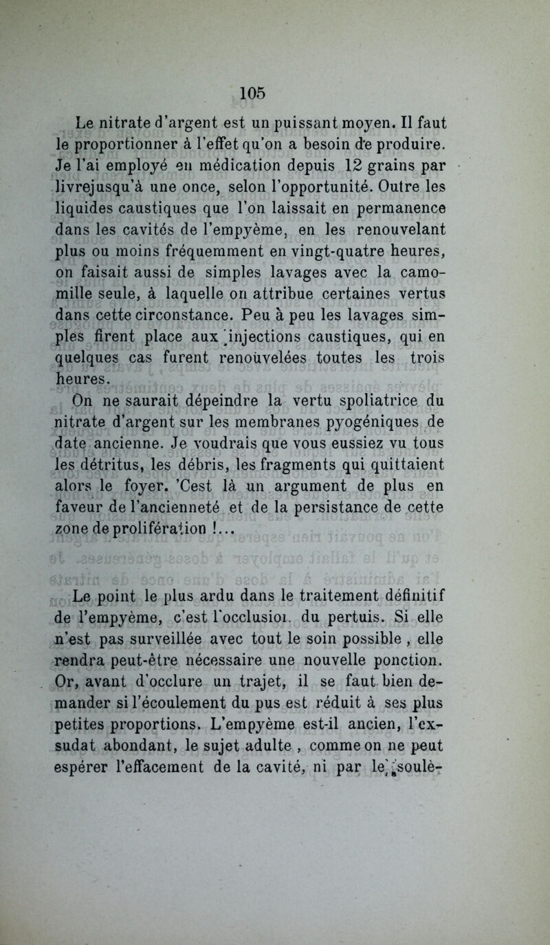 Le nitrate d’argent est un puissant moyen. Il faut le proportionner à l’effet qu’on a besoin de produire. Je l’ai employé en médication depuis 12 grains par livrejusqu’à une once, selon l’opportunité. Outre les liquides caustiques que l’on laissait en permanence dans les cavités de l’empyème, en les renouvelant plus ou moins fréquemment en vingt-quatre heures, on faisait aussi de simples lavages avec la camo- mille seule, à laquelle on attribue certaines vertus dans cette circonstance. Peu à peu les lavages sim- ples firent place aux 'injections caustiques, qui en quelques cas furent renouvelées toutes les trois heures. On ne saurait dépeindre la vertu spoliatrice du nitrate d’argent sur les membranes pyogéniques de date ancienne. Je voudrais que vous eussiez vu tous les détritus, les débris, les fragments qui quittaient alors le foyer. ’Cest là un argument de plus en faveur de l’ancienneté et de la persistance de cette zone de prolifération !... Le point le plus ardu dans le traitement définitif de Tempyème, c’est Tocclusioi. du pertuis. Si elle n’est pas surveillée avec tout le soin possible , elle rendra peut-être nécessaire une nouvelle ponction. Or, avant d’occlure un trajet, il se faut bien de- mander si l’écoulement du pus est réduit à ses plus petites proportions. L’empyème est-il ancien, l’ex- sudât abondant, le sujet adulte , comme on ne peut espérer l’effacement de la cavité, ni par le];soulè-