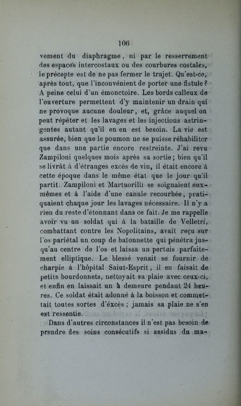 vement du diaphragme, ni par le resserrement des espaces intercostaux ou des courbures costales, le précepte est de ne pas fermer le trajet. Qu’est-ce, après tout, que l’inconvénient de porter une fistule ? A peine celui d’un émonctoire. Les bords calleux-de l’ouverture permettent d’y maintenir un drain qui ne provoque aucune douleur, et, grâce auquel on peut répéter et les lavages et les injections astrin- gentes autant qu’il en en est besoin. La vie est assurée, bien que le poumon ne se puisse réhabiliter que dans une partie encore restreinte. J’ai revu Zampiloni quelques mois après sa sortie; bien qu’il se livrât â d’étranges excès de vin, il était encore à cette époque dans le même état que le jour qu’il partit. Zampiloni et Martuorilli se soignaient eux- mêmes et à l’aide d’une canule recourbée, prati- quaient chaque jour les lavages nécessaire. 11 n’y a rien du reste d’étonnant dans ce fait. Je me rappelle avoir vu un soldat qui à la bataille de Velletri, combattant contre les Nopolitains, avait reçu sur- l’os pariétal un coup de baïonnette qui pénétra jus- qu’au centre de l’os et laissa un pertuis parfaite- ment elliptique. Le. blessé venait se fournir.de charpie à l’hôpital Saiut-Esprit, il en faisait de petits bourdonnets, nettoj^ait sa plaie avec ceux-ci, et enfin en laissait un à demeure pendant 24 heu- res. Ce soldat était adonné à la.boisson.et commet'^ tait toutes sortes d’éxcès ; jamais sa plaie.ne s’en est ressentie... . .. . . .. Dans d’autres circonstances il n’est pas besoin de prendre des soins consécutifs si as.sidus . du ma*?