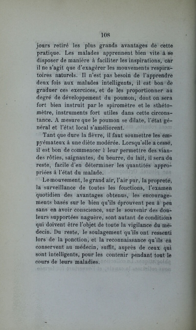 jours retiré les plus grands avantages de cette pratique. Les malades apprennent bien vite à se disposer de manière à faciliter les inspirations^ car il ne s’agit que d’exagérer les mouvements respira- toires naturels. Il n’est pas besoin de l’apprendre deux fois aux malades intelligents, il est bon de graduer ces exercices, et de les proportionner au degré de développement du poumon, dont on sera fort bien instruit par le spiromètre et le sthéto- mètre, instruments fort utiles dans cette circons- tance. A mesure que le poumon se dilate, l’état gé- néral et l’état local s’améliorent. Tant que dure la fièvre, il faut soumettre les em- pjémateux à une diète modérée. Lorsqu’elle a cessé, il est bon de commencer h leur permettre des vian- des rôties, saignantes, du beurre, du lait, il sera du reste, facile d’en déterminer les quantités appro- priées à l’état du malade. Le mouvement, le grand air, l’air pur, la propreté, la surveillance de toutes les fonctions, l’examen quotidien des avantages obtenus, les encourage- ments basés sur le bien qu’ils éprouvent peu à peu sans en avoir conscience, sur le souvenir des dou- leurs supportées naguère, sont autant de conditions qui doivent être l’objet de toute la vigilance du mé- decin. Du reste, le soulagement qu’ils ont ressenti lors de la ponction, et la reconnaissance qu'ils en conservent au médecin, suffit, auprès de ceux qui sont intelligents, pour les contenir pendant tout le cours de leurs maladies.