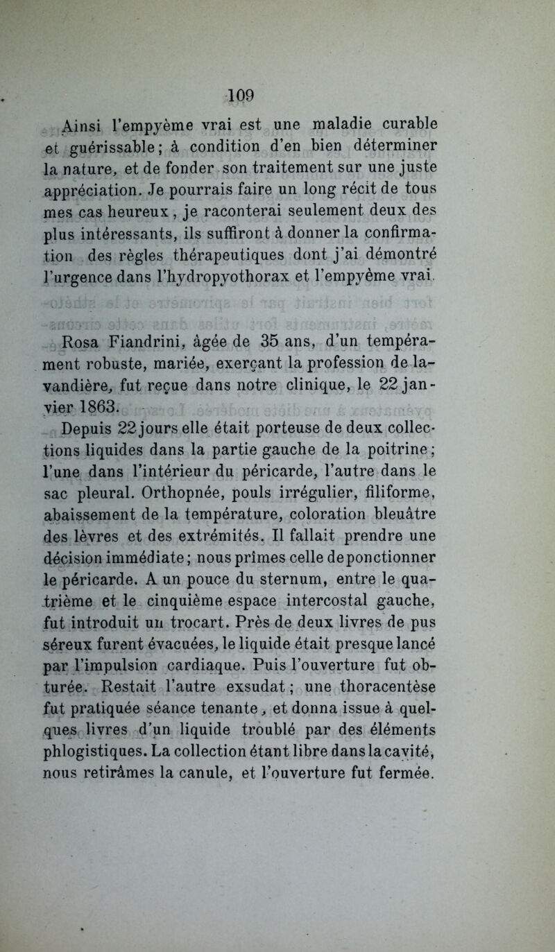 Ainsi l’empyème vrai est une maladie curable et guérissable; à condition d’en bien déterminer la nature, et de fonder son traitement sur une juste appréciation. Je pourrais faire un long récit de tous mes cas heureux, je raconterai seulement deux des plus intéressants, ils suffiront à donner la confirma- tion des règles thérapeutiques dont j’ai démontré l’urgence dans l’hydropyothorax et l’empyème vrai. Rosa Fiandrini, âgée de 35 ans, d’un tempéra- ment robuste, mariée, exerçant la profession de la- vandière, fut reçue dans notre clinique, le 22 jan- vier 1863. Depuis 22 jours elle était porteuse de deux collec- tions liquides dans la partie gauche de la poitrine; l’une dans l’intérieur du péricarde, l’autre dans le sac pleural. Orthopnée, pouls irrégulier, filiforme, abaissement de la température, coloration bleuâtre des lèvres et des extrémités. Il fallait prendre une décision immédiate ; nous prîmes celle de ponctionner le péricarde. A un pouce du sternum, entre le qua- irième et le cinquième espace intercostal gauche, fut introduit un trocart. Près de deux livres de pus séreux furent évacuées, le liquide était presque lancé par l’impulsion cardiaque. Puis l’ouverture fut ob- turée. Restait l’autre exsudât ; une thoracentèse fut pratiquée séance tenante, et donna issue à quel- ques livres d'un liquide troublé par des éléments phlogistiques. La collection étant libre dans la cavité, nous retirâmes la canule, et l’ouverture fut fermée.