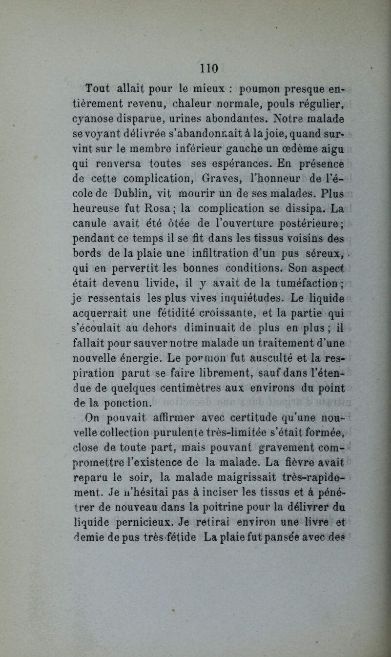 Tout allait pour le mieux : poumon presque en- tièrement revenu, chaleur normale, pouls régulier, cyanose disparue, urines abondantes. Notre malade se voyant délivrée s’abandonnait à la joie, quand sur- vint sur le membre inférieur gauche un œdème aigu qui renversa toutes ses espérances. En présence de cette complication. Graves, l’honneur de l’é- cole de Dublin, vit mourir un de ses malades. Plus heureuse fut Rosa; la complication se dissipa. La canule avait été ôtée de l’ouverture postérieure; pendant ce temps il se fit dans les tissus voisins des bords de la plaie une infiltration d’un pus séreux, qui en pervertit les bonnes conditions. Son aspect était devenu livide, il y avait de la tuméfaction ; je ressentais les plus vives inquiétudes. Le liquide acquerrait une fétidité croissante, et la partie qui s’écoulait au dehors diminuait de plus en plus ; il fallait pour sauver notre malade un traitement d’une nouvelle énergie. Le po»’mon fut ausculté et la res- piration parut se faire librement, sauf dans l’éten- due de quelques centimètres aux environs du point de la ponction. On pouvait affirmer avec certitude qu’une nou- velle collection purulente très-limitée s’était formée, close de toute part, mais pouvant gravement com- promettre l’existence de la malade. La fièvre avait reparu le soir, la malade maigrissait très-rapide- ment. Je ii’hésitai pas à inciser les tissus et à péné- trer de nouveau dans la poitrine pour la délivrer du liquide pernicieux. Je retirai environ une livre et demie de pus très-fétide La plaie fut pansée avec .de?