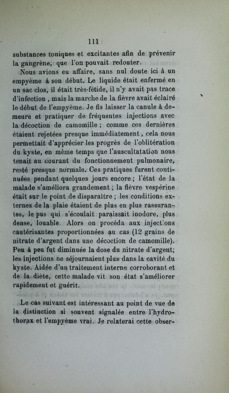 substances toniques et excitantes afin de prévenir la gangrène, que l’on pouvait redouter. Nous avions eu affaire, sans nul doute ici à un empyème à son début. Le liquide était enfermé_en un sac clos, il était très-fétide, il n’y avait pas trace d’infection , mais la marche de la fièvre avait éclairé le début de l’empyème. Je fis laisser la canule à.de- meure et pratiquer de fréquentes injections avec la décoction de camomille ; comme ces dernières étaient rejetées presque immédiatement, cela nous permettait d’apprécier les progrès de l’oblitération du kyste, en même temps que l’auscultatation nous tenait au courant du fonctionnement pulmonaire, resté presque normale. Ces pratiques furent conti- nuées pendant quelques jours encore ; l’état de la malade s’améliora grandement ; la fièvre vespérine était sur le point de disparaître ; les conditions ex- ternes de la plaie étaient de plus en plus rassuran- tes, le pus qui. s’écoulait paraissait inodore, plus dense, louable. Alors on procéda aux injections cautérisantes proportionnées au cas (12 grains de nitrate d’argent dans une. décoction de camomille). Peu à peu fut diminuée la dose du nitrate d’argent; les injections ne séjournaient plus dans la cavité du kyste. Aidée d’un traitement interne corroborant et de la- diète, cette malade vit son état s’améliorer rapidement et guérit. . - - Le cas suivant est intéressant au point de vue de la distinction si souvent signalée entre l’hydro- thorax et l’empyème vrai. Je relaterai cette obser^