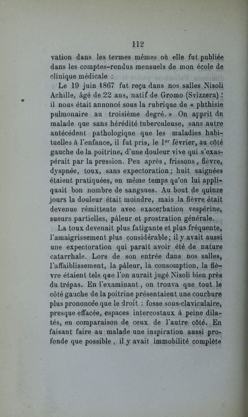 vation dans les termes mêmes où elle fut publiée dans les comptes-rendus mensuels de mon école de clinique médicale : Le 19 juin 1867 fut reçu dans nos salles Nisoli Achille, âgé de 22 ans, natif de Gromo (Svizzera) il nous était annoncé sous la rubrique de « phthisie pulmonaire au troisième degré. » On apprit dn malade que sans hérédité tuberculeuse, sans autre antécédent pathologique que les maladies habi- tuelles à l’enfance, il fut pris, le 1®*' février, au côté gauche de la poitrine, d’une douleur vive qui s’exas- pérait par la pression. Peu après , frissons , fièvre, dyspnée, toux, sans expectoration ; huit saignées étaient pratiquées, on même temps qu’on lui appli- quait bon nombre de sangsues. Au bout de quinze jours la douleur était moindre, mais la fièvre était devenue rémittente avec exacerbation vespérine, sueurs partielles, pâleur et prostration générale. La toux devenait plus fatigante et plus fréquente, l’amaigrissement plus considérable; il y avait aussi une expectoration qui paraît avoir été de nature catarrhale. Lors de son entrée dans nos salles, l’affaiblissement, la pâleur, là consomption, la fiè- vre étaient tels que l’on aurait jugé Nisoli bien près du trépas. En l’examinant, on trouva que tout le côté gauche de la poitrine présentaient une courbure plus prononcée que le droit : fosse sous-claviculaire, presque effacée, espaces intercostaux à peine dila- tés, en comparaison de ceux de l’autre côté. En faisant faire au malade une inspiration aussi pro- fonde que possible , il y avait immobilité complète