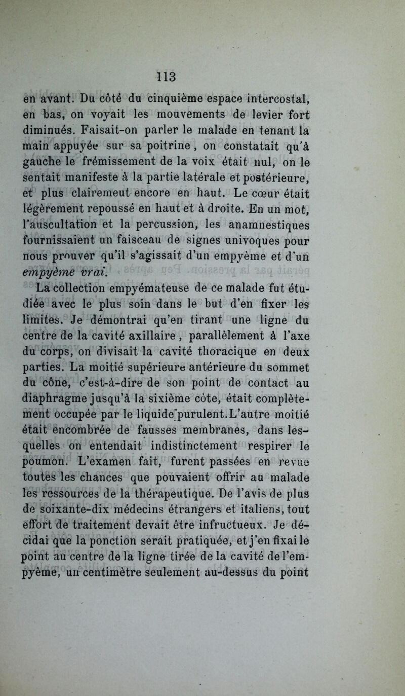 en avant. Du côté du cinquième espace intercostal, en bas, on voyait les mouvements de levier fort diminués. Faisait-on parler le malade en tenant la main appuyée sur sa poitrine, on constatait qu'à gauche le frémissement de la voix était nul, on le sentait manifeste à la partie latérale et postérieure, et plus clairemeut encore en haut. Le cœur était légèrement repoussé en haut et à droite. En un mot, rauscultation et la percussion, les anamnestiques fournissaient un faisceau de signes univoques pour nous prouver qu’il s’agissait d’un empyème et d’un empyème vrai, La collection empyémateuse de ce malade fut étu- diée avec le plus soin dans le but d’en fixer les limites. Je démontrai qu’en tirant une ligne du centre de la cavité axillaire , parallèlement à l’axe du corps, on divisait la cavité thoracique en deux parties. La moitié supérieure antérieure du sommet du cône, c’est-à-dire de son point de contact au diaphragme jusqu’à la sixième côte, était complète- ment occupée par le liquide'purulent.L’autre moitié était encombrée de fausses membranes, dans les- quelles on entendait indistinctement respirer le poumon. L’examen fait, furent passées en revue toutes les chances que pouvaient offrir au malade les ressources de la thérapeutique. De l’avis de plus de soixante-dix médecins étrangers et italiens, tout effort de traitement devait être infructueux. Je dé- cidai que la ponction serait pratiquée, et j’en fixai le point au centre de la ligne tirée de la cavité de l’em- pyème, un centimètre seulement au-dessus du point