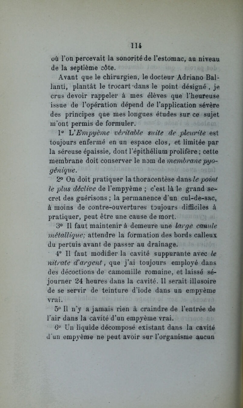 üù Ton percevait la sonorité de Testomac, au niveau de la septième côte. Avant que le chirurgien, le docteur Adriano Bal- lant!, plantât le trocart-dans le point désigné , je crus devoir rappeler à mes élèves que l’heureuse issue de l’opération dépend de l’application sévère des principes que mes longues études sur ce sujet m'ont permis de formuler. 1® VEmpyème véritable suite de .pleurite est toujours enfermé en un espace clos, et limitée par la séreuse épaissie, dont l'épithélium prolifère ; cette membrane doit conserver le nom de membrane pyo- génique. 2° On doit pratiquer la thoracentèse le point le plus déclive de l’erapyème ; c’est là le grand se- cret des guérisons ; la permanence d’un cul-de-sac, à moins de contre-ouvertures toujours difficiles à pratiquer, peut être une cause de mort. 3** Il faut maintenir à demeure une large canule métallique; attendre la formation des bords calleux du pertuis avant de passer au drainage. ■ 4® Il faut modifier la cavité suppurante avec le nitrate d'argent ^ que j’ai toujours employé dans des décoctions de camomille romaine, et laissé sé- journer 24 heures dans la cavité. 11 serait illusoire de se servir de teinture d’iode dans un e.nrjpyème vrai. 5° Il n’y a jamais rien à craindre de l’entrée de l'air dans la cavité d’un empyème vrai. • • 6^ Un liquide décomposé existant dans la cavité d'un empyème ne peut avoir sur l’organisme aucun