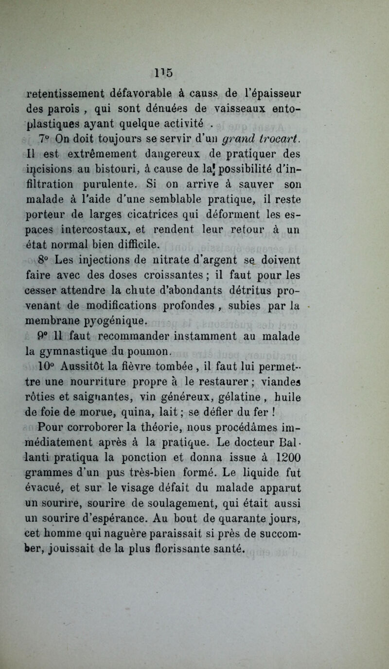 retentissement défavorable à causs de l’épaisseur des parois , qui sont dénuées de vaisseaux ento- plastiques ayant quelque activité . 7® On doit toujours se servir d’un grand trocart. Il est extrêmement dangereux de pratiquer des incisions au bistouri, à cause de laj possibilité d’in- filtration purulente. Si on arrive à sauver son malade à l’aide d’une semblable pratique, il reste porteur de larges cicatrices qui déforment les es- paces intercostaux, et rendent leur retour à un état normal bien difficile. 8® Les injections de nitrate d’argent se. doivent faire avec des doses croissantes ; il faut pour les cesser attendre la chute d’abondants détritus pro- venant de modifications profondes , subies par la membrane pyogénique. 9® 11 faut recommander instamment au malade la gymnastique du poumon. 10° Aussitôt la fièvre tombée , il faut lui permet- tre une nourriture propre à le restaurer ; viandes rôties et saignantes, vin généreux, gélatine , huile de foie de morue, quina, lait ; se défier du fer ! Pour corroborer la théorie, nous procédâmes im- médiatement après à la pratique. Le docteur Bal* lanti pratiqua la ponction et donna issue à 1200 grammes d’un pus très-bien formé. Le liquide fut évacué, et sur le visage défait du malade apparut un sourire, sourire de soulagement, qui était aussi un sourire d’espérance. Au bout de quarante jours, cet homme qui naguère paraissait si près de succom- ber, jouissait de la plus florissante santé.