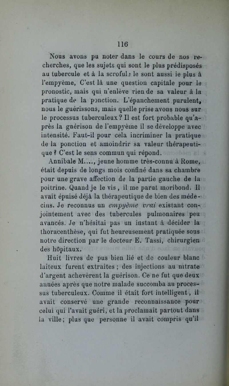 Nous avons pu noter dans le cours de nos re- cherches, que les sujets qui sont le plus prédisposés au tubercule et à la scrofub le sont aussi ie plus à l’empyème, C’est là une question capitale pour le pronostic, mais qui n’enlève rien de sa valeur à la pratique de la ponction. L’épanchement purulent, nous le guérissons, mais quelle prise avons nous sur le processus tuberculeux? Il est fort probable qu’a- près la guérison de l’empj^ème il se développe avec intensité. Faut-il pour cela incriminer la pratique de la ponction et amoindrir sa valeur thérapeuti- que ? C’est le sens commun qui répond. Annibale M.L., jeune homme très-connu à Rome, était depuis de longs mois confiné dans sa chambre pour une grave affection de la partie gauche de la poitrine. Quand je le vis , il me parut moribond. Il avait épuisé déjà la thérapeutique de bien des méde- cins. Je reconnus un empyèrae vrai existant con- jointement avec des tubercules pulmonaires peu avancés. Je n’hésitai pas un instant à décider la thoracenthèse, qui fut heureusement pratiquée sous notre direction par le docteur E. Tassi, chirurgien des hôpitaux. Huit livres de pus bien lié et de couleur blanc laiteux furent extraites ; des injections au nitrate d’argent achevèrent la guérison. Ce ne fut que deux années après que notre malade succomba au proces- sus tuberculeux. Comme il était fort intelligent, il avait conservé une grande ■ reconnaissance pour celui qui l’avait guéri, et la proclamait partout dans la ville; plus que personne il avait compris qu’il