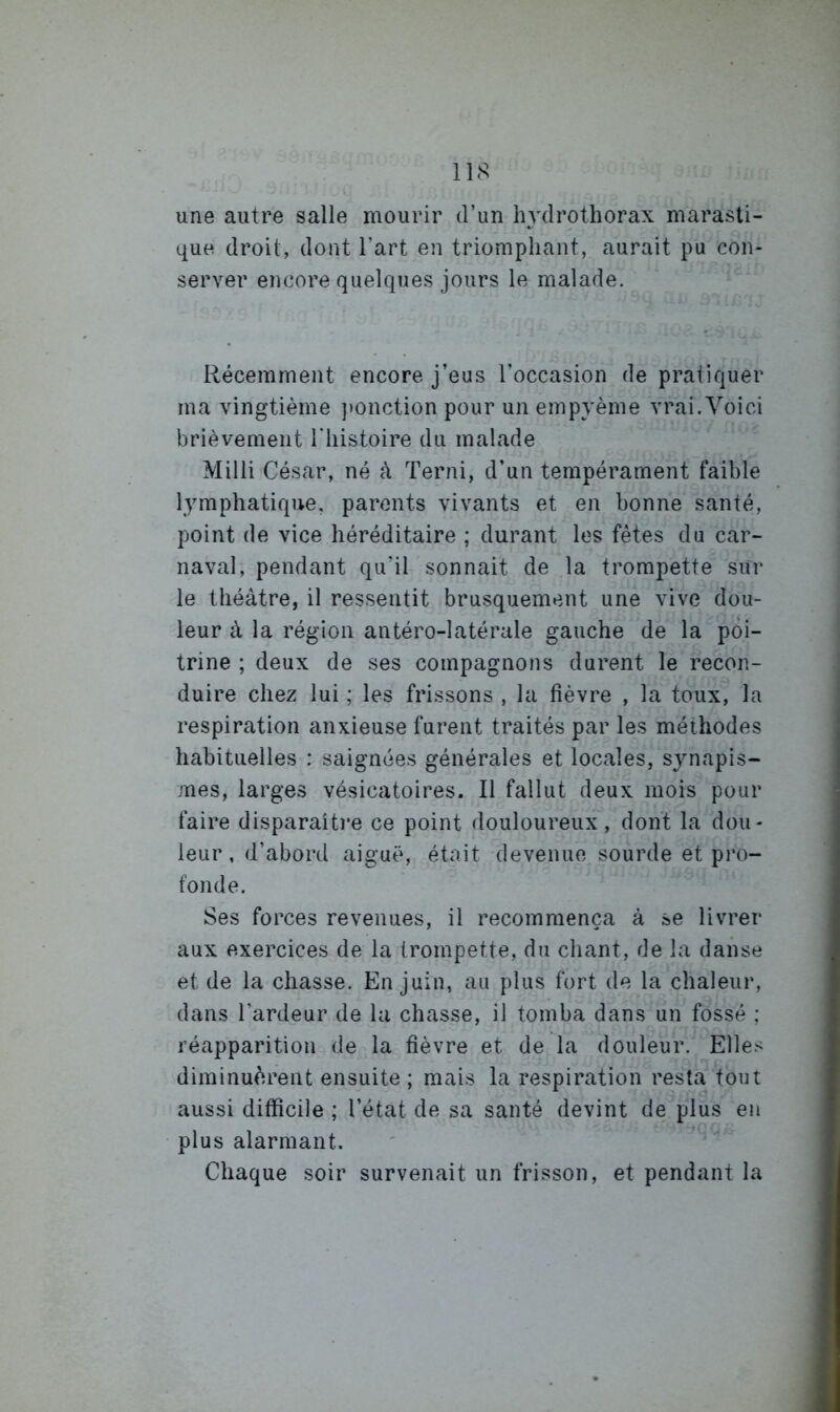 une autre salle mourir d’un Imlrothorax marasti- que droit, dont l’art en triomphant, aurait pu con- server encore quelques jours le malade. Récemment encore j’eus l’occasion de pratiquer ma vingtième ]»onction pour un empyème vrai.Voici brièvement Tliistoire du malade Milli César, né à Terni, d’un tempérament faible lymphatique, parents vivants et en bonne santé, point de vice héréditaire ; durant les fêtes du car- naval, pendant qu’il sonnait de la trompette sur le théâtre, il ressentit brusquement une vive dou- leur à la région antéro-latérale gauche de la poi- trine ; deux de ses compagnons durent le recon- duire chez lui ; les frissons , la fièvre , la toux, la respiration anxieuse furent traités par les méthodes habituelles : saignées générales et locales, synapis- mes, larges vésicatoires. Il fallut deux mois pour faire disparaîtim ce point douloureux, dont la dou- leur, d’abord aiguë, était devenue sourde et pro- fonde. Ses forces revenues, il recommença à se livrer aux exercices de la trompette, du chant, de la danse et de la chasse. En juin, au plus fort de la chaleur, dans l’ardeur de la chasse, il tomba dans un fossé ; réapparition de la fièvre et de la douleur. Elles diminuèrent ensuite ; mais la respiration resta tout aussi difficile ; l’état de sa santé devint de plus en plus alarmant. Chaque soir survenait un frisson, et pendant la