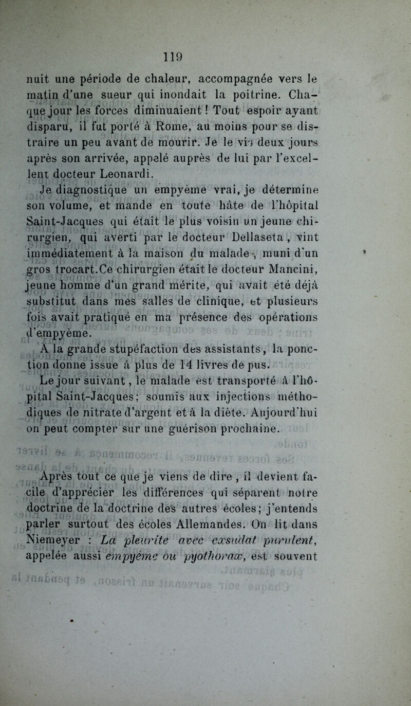 nuit une période de chaleur, accompagnée vers le matin d’une sueur qui inondait la poitrine. Cha- que jour les forces diminuaient ! Tout espoir ayant disparu, il fut porté à Rome, au moins pour se dis- traire un peu avant de mourir. Je le vis deux jours après son arrivée, appelé auprès de lui par l’excel- lent docteur Leonardi. Je diagnostique un empyème vrai, je détermine son volume, et mande en toute hâte de l’hôpital Saint-Jacques qui était le plus voisin un jeune chi- rurgien, qui averti par le docteur Dellaseta , vint immédiatement à la maison du malade , muni d’un gros trocart.Ce chirurgien était le docteur Mancini, jeune homme d’un grand mérite, qui avait été déjà substitut dans mes salles de clinique, et plusieurs fois avait pratiqué en ma présence des opérations d’ampyème. A la grande stupéfaction des assistants, la ponc- tion donne issue à plus de 14 livres de pus. Le jour suivant, le malade est transporté à l’iiô- pital Saint-Jacques; soumis aux injections métho- diques de nitrate d’argent et à la diète. Aujourd’hui on peut compter sur une guérison prochaine. Après tout ce que je viens de dire , il devient fa- cile d’apprécier les différences qui séparent noire doctrine de la doctrine des autres écoles; j’entends parler surtout des écoles Allemandes. On lit dans Niemeyer : La pleurite avec exsudât pundent, appelée aussi empxjème ou pyothorax, est souvent