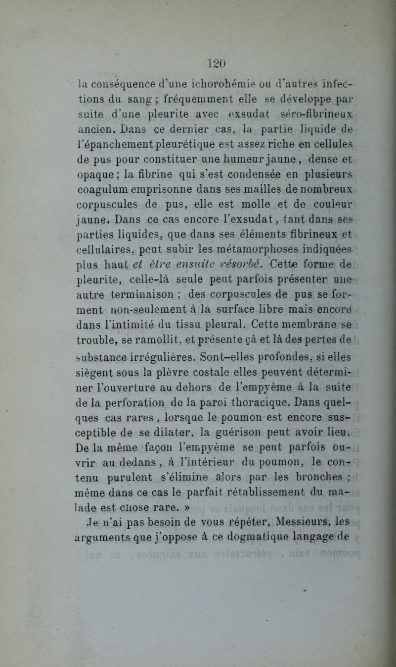 la conséquence d’une ichorohémie ou d’autres infec- tions du sang ; fréquemment elle se développe par suite d’une pleurite avec exsudât séro-fibrineux ancien. Dans ce dernier cas, la partie liquide de l’épanchement pleurétique est assez riche en cellules de pus pour constituer une humeur jaune , dense et opaque ; la fibrine qui s’est condensée en plusieurs coagulum emprisonne dans ses mailles de nombreux corpuscules de pus, elle est molle et de couleur jaune. Dans ce cas encore l’exsudât, tant dans ses parties liquides, que dans ses éléments fibrineux et cellulaires, peut subir les métamorphoses indiquées plus haut et être ensuite résorbé. Cette forme de pleurite, celle-là seule peut parfois présenter une autre terminaison ; des corpuscules de pus se for- ment non-seulement à la surface libre mais encore dans l'intimité du tissu pleural. Cette membrane se trouble, se ramollit, et présente çà et là des pertes de substance irrégulières. Sont-elles profondes, si elles siègent sous la plèvre costale elles peuvent détermi- ner l’ouverture au dehors de l’empyème à la suite de la perforation de la paroi thoracique. Dans quel- ques cas rares , lorsque le poumon est encore sus- ceptible de se dilater, la guérison peut avoir lieu. De la même façon l’empyème se peut parfois ou- vrir au dedans , à l’intérieur du poumon, le con- tenu purulent s’élimine alors par les bronches ; même dans ce cas le parfait rétablissement du ma- lade est ciiose rare. » .Je n’ai pas besoin de vous répéter. Messieurs, les arguments que j’oppose à ce dogmatique langage de