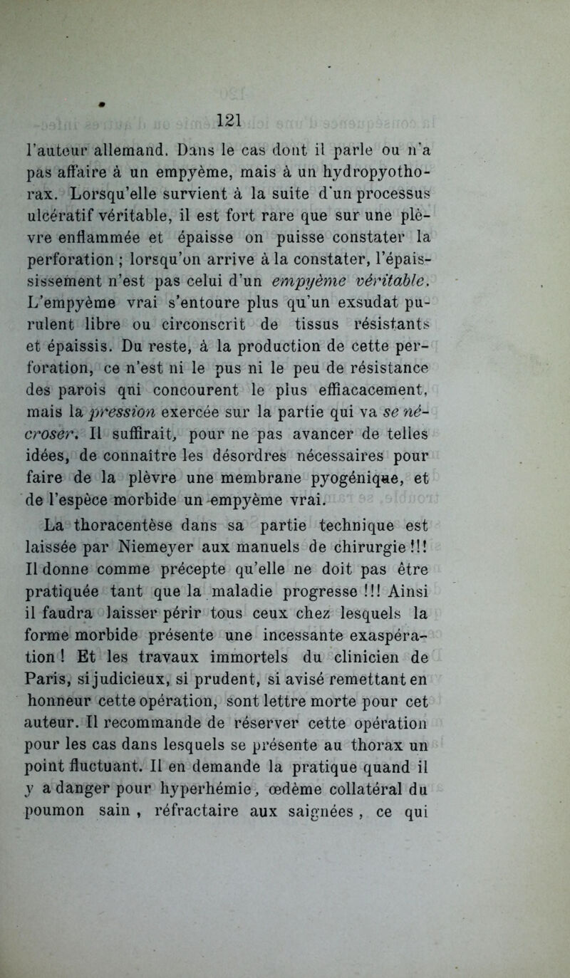 l’autoui’ allemand. Dans le cas dont il parle ou n’a pas aft’aire à un empjème, mais à un hydropyotho- rax. Lorsqu’elle survient à la suite d'un processus ulcératif véritable, il est fort rare que sur une plè- vre enflammée et épaisse on puisse constater la perforation ; lorsqu’on arrive à la constater, l’épais- sissement n’est pas celui d’un empyème véritable. L’empyème vrai s’entoure plus qu’un exsudât pu- rulent libre ou circonscrit de tissus résistants et épaissis. Du reste, à la production de cette per- foration, ce n’est ni le pus ni le peu de résistance des parois qui concourent le plus eflîacacement, mais la pression exercée sur la partie qui va se né- croser, Il suffirait, pour ne pas avancer de telles idées, de connaître les désordres nécessaires pour faire de la plèvre une membrane pyogénique, et de l’espèce morbide un empyème vrai. La thoracentèse dans sa partie technique est laissée par Niemeyer aux manuels de chirurgie!!! Il donne comme précepte qu’elle ne doit pas être pratiquée tant que la maladie progresse II! Ainsi il faudra laisser périr tous ceux chez lesquels la forme morbide présente une incessante exaspéra- tion 1 Et les travaux immortels du clinicien de Paris, si judicieux, si prudent, si avisé remettant en honneur cette opération, sont lettre morte pour cet auteur. Il recommande de réserver cette opération pour les cas dans lesquels se présente au thorax un point fluctuant. Il en demande la pratique quand il y a danger pour hyperhémie, œdème collatéral du poumon sain , réfractaire aux saignées , ce qui