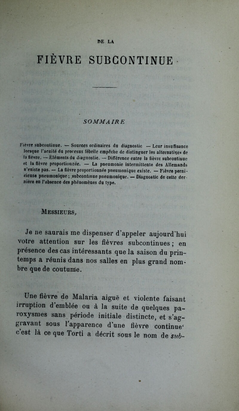 DE LA FIÈVRE SUBGONTINUE SOMMA IRE Fièvre subcoiilinue. — Sources ordinaires du diagnostic — Leur insuffisance Jorsque l’acuité du prooesus fébrile empêche de distinguer les alternatives de la fièvre. — Éléments du diagnostic. — Différence entre la fièvre subcontiuuc et la fièvre proportionnée. — La pneumonie intermittente des Allemands n’existe pas. — La fièvre proportionnée pneumonique existe. — Fièvre perni- cieuse pneumonique;.subcontinue pneumonique. — Diagnostic de cette der- nière en l’absence des phénomènes du type. Messieurs., Je ne saurais me dispenser d’appeler aujourd'hui votre attention sur les fièvres subcontinues; en présence des cas intéressants que la saison du prin- temps a réunis dans nos salles en plus grand nom- bre que de coutume. Une fièvre de Malaria aiguë et violente faisant irruption d emblée ou à la suite de quelques pa- roxysmes sans période initiale distincte, et s’ag- gi avant sous 1 apparence d’une fièvre continue^ c est là ce que Torti a décrit sous le nom de suh-