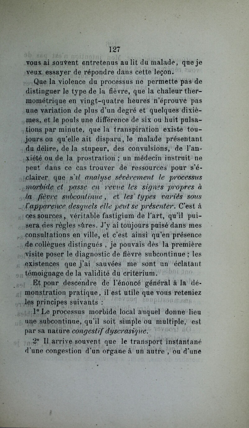 vous ai souvent entretenus au lit du malade, que je veux, essayer de répondre dans cette leçon. Que la violence du processus ne permette pas de distinguer le type de la fièvre, que la chaleur ther- mométrique en vingt-quatre heures n’éprouve pas une variation de plus d’un degré et quelques dixiè- mes, et le pouls une différence de six ou huit pulsa- tions par minute, que la transpiration existe tou- jours ou qu’elle ait disparu, le malade présentant du délire, de la stupeur, des convulsions, de l’an- xiété ou de la prostration ; un médecin instruit ne peut dans ce cas trouver de ressources pour s’é- clairer que s'^/ analyse sévèrement le processus morbide et pjasse en revue les signes propres à la fièvre subcontinue, ei les types variés sous l'apparence desquels elle peut se présenter. C’est à ces sources, véritable fastigium de l’art, qu’il pui- sera des règles sûres. J’y ai toujours puisé dans mes consultations en ville, et c’est ainsi qu’en présence de collègues distingués , je pouvais dès la première visite poser le diagnostic de fièvre subcontinue ; les existences que j’ai sauvées me sont un éclatant témoignage de la validité du critérium. Et pour descendre de l’énoncé général à la dé- monstration pratique, il est utile que vous reteniez les principes suivants : Le processus morbide local auquel donne lieu une subcoritinue, qu’il soit simple ou multiple, est par sa nature congestif dyscroMque. 2 Il arrive souvent que le transport instantané d’une congestion d’un organe à un autre , ou d’une