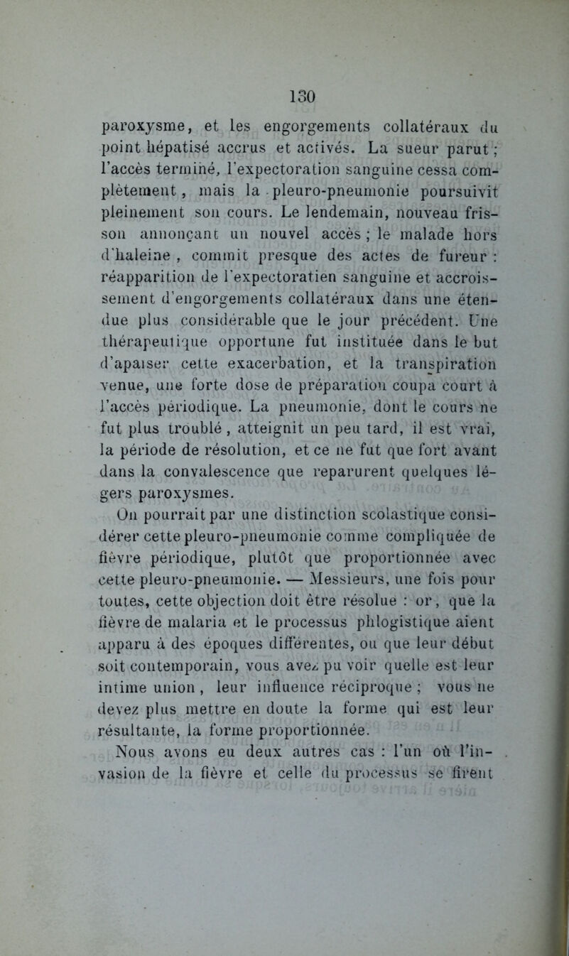 paroxysme, et les engorgements collatéraux du point hépatisé accrus et acrivés. La sueur parut ; l’accès termihé, l’expectoration sanguine cessa com- plètement, mais la-pleuro-pneumonie poursuivit pleinement son cours. Le lendemain, nouveau fris- son annonçant un nouvel accès ; le malade hors d'haleine , commit presque des actes de fureur : réapparition de l’expectoratien sanguine et accrois- sement d’engorgements collatéraux dans une éten- due plus considérable que le jour précédent. Une thérapeutique opportune fut instituée dans le but d’apaiser cette exacerbation, et la transpiration venue, une forte dose de préparation coupa court à l’accès périodique. La pneumonie, dont le cours ne fut plus troublé, atteignit un peu tard, il est vrai, la période de résolution, et ce ne fut que fort avant dans la convalescence que reparurent quelques lé- gers paroxysmes. On pourrait par une distinction scolastique consi- dérer cette pleuro-pneumonie comme compliquée de fièvre périodique, plutôt que proportionnée avec cette pleuro-pneumonie. — Messieurs, une fois pour toutes, cette objection doit être résolue : or, que la fièvre de malaria et le processus phlogistique aient apparu à des époques diff'érentes, ou que leur début soit contemporain, vous avez pu voir quelle est leur intime union , leur influence réciproque ; vous ne devez plus mettre en doute la forme qui est leur résultante, la forme proportionnée. Nous avons eu deux autres cas : l’un où l’in- . vasion de la fièvre et celle du pn)cessus se firent