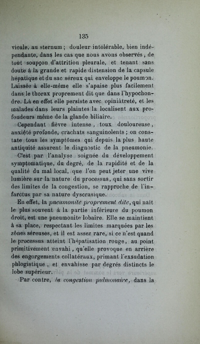 Ticule,- au sternum ; douleur intolérable, bien indé- pendante, dans les cas que nous avons observés, de tout soupçon d’attrition pleurale, et tenant sans doute à la grande et rapide distension de la capsule hépatique et du sac séreux qui enveloppe le poumon. Laissée à elle-même elle s’apaise plus facilement dans le thorax proprement dit que dans l’hypochon- dre. Là en effet elle persiste avec opiniâtreté, et les malades dans leurs plaintes la localisent aux pro- fondeurs même de la glande biliaire. Cependant fièvre intense , toux douloureuse, anxiété profonde, crachats sanguinolents ; on cons- tate tous les symptômes qui depuis la plus haute antiquité assurent le diagnostic de la pneumonie. C’est par l’analyse soignée du développement symptomatique, du degré, de la rapidité et de la qualité du mal local, que l’on peut jeter une vive lumière .sur la nature du processus, qui sans sortir des limites de la congestion, se rapproche de l’in- farctus par sa nature dyscrasique. En effet, la pneumonite proprement dite, qui naît le plus souvent à la partie inférieure du poumon droit, est une pneumonite lobaire. Elle se maintient à sa place, respectant les limites marquées par les zônes séreuses, et il est assez rare, si ce n’est quand le processus atteint rhépatisation rouge, au point primitivement envahi, qu’elle provoque en arrière des engorgements collatéraux, primant l’exsudation phlogistique , et envahisse par degrés distincts le lobe supérieur. Par contre, la congestion puhnonawe, dans la