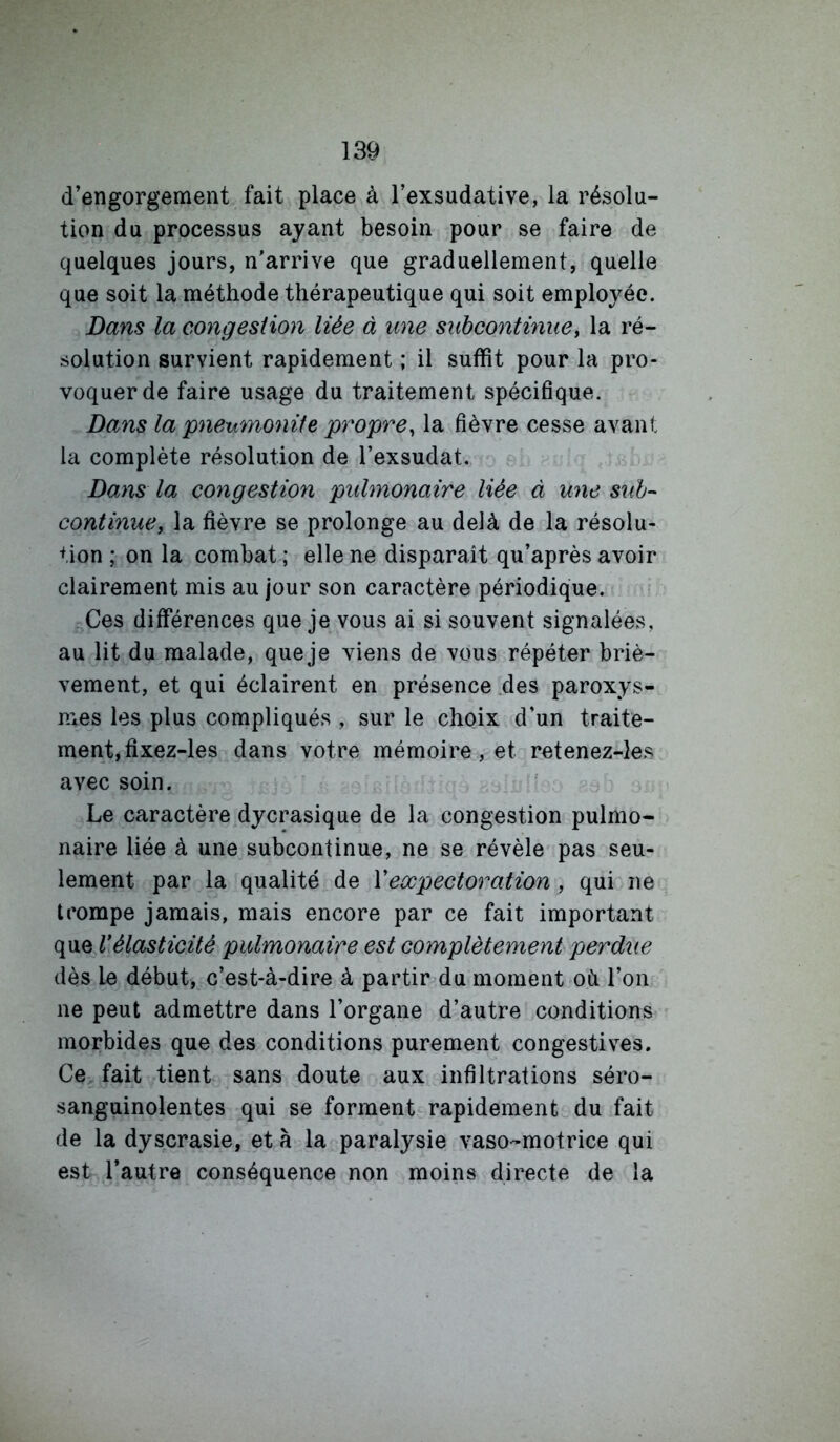 d’engorgement fait place à l’exsudative, la résolu- tion du processus ayant besoin pour se faire de quelques jours, n'arrive que graduellement, quelle que soit la méthode thérapeutique qui soit employée. Dans la congestion liée à une subcontinue y la ré- solution survient rapidement ; il suffit pour la pro- voquer de faire usage du traitement spécifique. Dans la pneumoniie propre^ la fièvre cesse avant la complète résolution de l’exsudât. Dans la congestion pulmonaire liée à une suh-- continue, la fièvre se prolonge au delà de la résolu- tion ; on la combat ; elle ne disparaît qu’après avoir clairement mis au jour son caractère périodique. Ces différences que je vous ai si souvent signalées, au lit du malade, que je viens de vous répéter briè- vement, et qui éclairent en présence .des paroxys- n*es les plus compliqués , sur le choix d’un traite- ment, fixez-les dans votre mémoire, et retenez-les avec soin. Le caractère dycrasique de la congestion pulmo- naire liée à une subcontinue, ne se révèle pas seu- lement par la qualité de Vexpectoration , qui ne trompe jamais, mais encore par ce fait important que Vélasticité pulmonaire est complètement perdue dès le début, c’est-à-dire à partir du moment oh l’on ne peut admettre dans l’organe d’autre conditions morbides que des conditions purement congestives. Ce fait tient sans doute aux infiltrations séro- sanguinolentes qui se forment rapidement du fait de la dyscrasie, et à la paralysie vaso-motrice qui est l’autre conséquence non moins directe de la