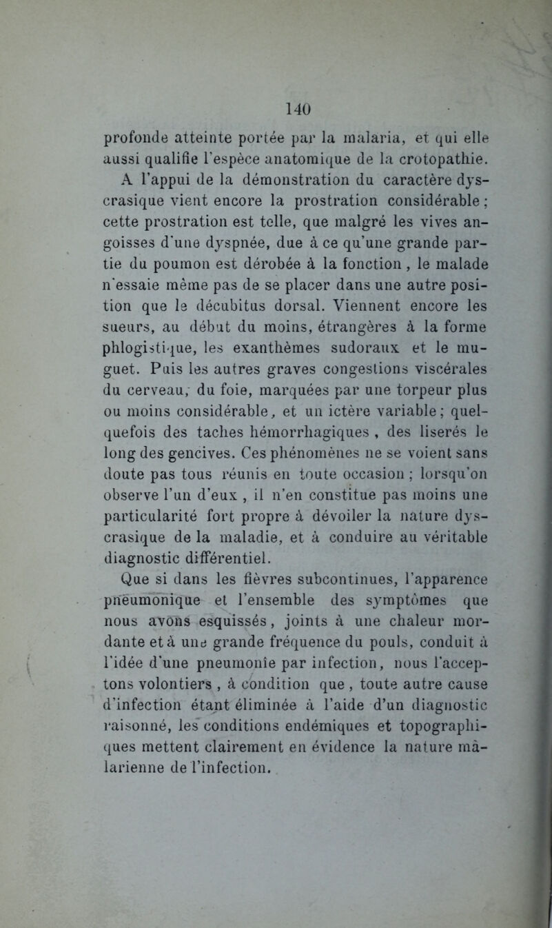 profonde atteinte portée par la malaria, et qui elle aussi qualifie l’espèce anatomique de la crotopatliie. A l’appui de la démonstration du caractère dys- crasique vient encore la prostration considérable ; cette prostration est telle, que malgré les vives an- goisses d'une dyspnée, due à ce qu’une grande par- tie du poumon est dérobée à la fonction, le malade n'essaie même pas de se placer dans une autre posi- tion que le décubitus dorsal. Viennent encore les sueurs, au début du moins, étrangères à la forme phlogistique, les exanthèmes sudoraux et le mu- guet. Puis les autres graves congestions viscérales du cerveau; du foie, marquées par une torpeur plus ou moins considérable, et un ictère variable; quel- quefois des taches hémorrhagiques , des liserés le long des gencives. Ces phénomènes ne se voient sans doute pas tous réunis en toute occasion ; lorsqu’on observe l’un d’eux , il n’en constitue pas moins une particularité fort propre à dévoiler la nature dy.s- crasique de la maladie, et à conduire au véritable diagnostic différentiel. Que si dans les fièvres subcontinues, l’apparence pneumonique et l’ensemble des symptômes que nous avons esquissés, joints à une chaleur mor- dante et à une grande fréquence du pouls, conduit à l'idée d’une pneumonie par infection, nous l’accep- tons volontiers , à condition que , toute autre cause d’infection étant éliminée à l’aide d’un diagnostic raisonné, les conditions endémiques et topographi- ques mettent clairement en évidence la nature mà- larienne de l’infection.