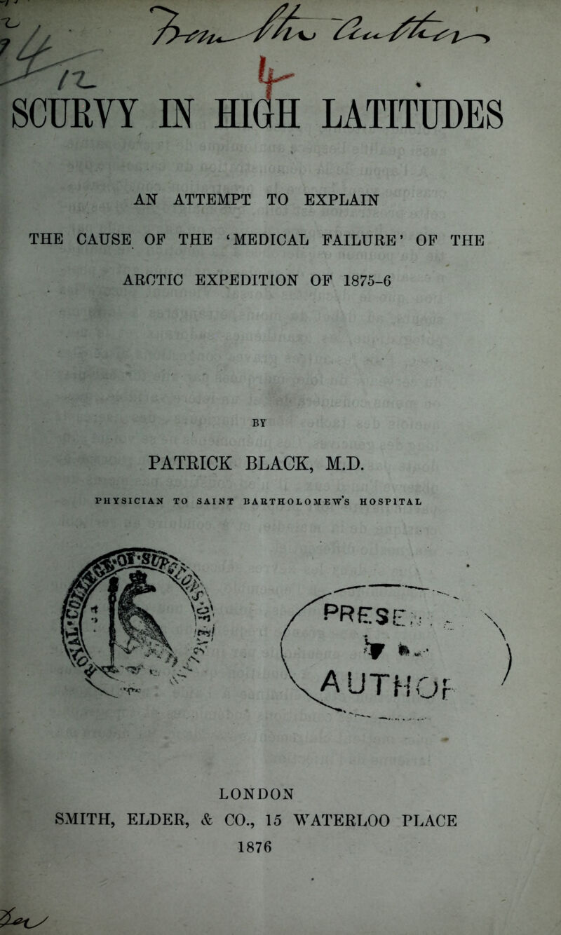 / /Z- (In SCURVY IN HIGH LATITUDES AN ATTEMPT TO EXPLAIN THE CAUSE OP THE ‘MEDICAL FAILURE’ OP THE ARCTIC EXPEDITION OF 1875-6 By PATRICK BLACK, M.D. PHYSICIAN TO SAINT BAUTH OL O M EWS HOSPITAL LONDON SMITH, ELDER, & CO., 15 WATERLOO PLACE 1876