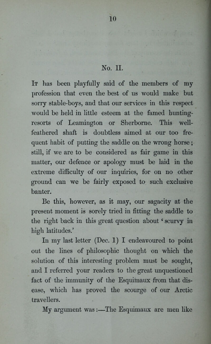 JSTo. II. It has been playfully said of the members of my profession that even the best of us would make but sorry stable-boys, and that our services in this respect would be held in little esteem at the famed hunting- resorts of Leamington or Sherborne. This well- feathered shaft is doubtless aimed at our too fre- quent habit of putting the saddle on the wrong horse; still, if we are to be considered as fair game in this matter, our defence or apology must be laid in the extreme difficulty of our inquiries, for on no other ground can we be fairly exposed to such exclusive banter. Be this, however, as it may, our sagacity at the present moment is sorely tried in fitting the saddle to the right back in this great question about 6 scurvy in high latitudes/ In my last letter (Dec. 1) I endeavoured to point out the lines of philosophic thought on which the solution of this interesting problem must be sought, and I referred your readers to the great unquestioned fact of the immunity of the Esquimaux from that dis- ease, which has proved the scourge of our Arctic travellers. My argument was :—The Esquimaux are men like