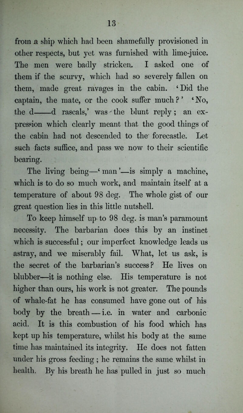 from n ship which had been shamefully provisioned in other respects, but yet was furnished with lime-juice. The men were badly stricken, I asked one of them if the scurvy, which had so severely fallen on them, made great ravages in the cabin. ‘Did the captain, the mate, or the cook suffer much P ’ ‘No, the d d rascals,’ was' the blunt reply ; an ex- pression which clearly meant that the good things of the cabin had not descended to the forecastle. Let such facts suffice, and pass we now to their scientific bearing. The living being—‘ man ’—is simply a machine, which is to do so much work, and maintain itself at a temperature of about 98 deg. The whole gist of our great question lies in this little nutshell. To keep himself up to 98 deg. is man’s paramount necessity. The barbarian does this by an instinct which is successful; our imperfect knowledge leads us astray, and we miserably fail. What, let us ask, is the secret of the barbarian’s success? He lives on blubber—it is nothing else. His temperature is not higher than ours, his work is not greater. The pounds of whale-fat. he has consumed have gone out of his body by the breath — i.e. in water and carbonic acid. It is this combustion of his food which has kept up his temperature, whilst his body at the same time has maintained its integrity. He does not fatten under his gross feeding ; he remains the same whilst in health. By his breath he has pulled in just so much