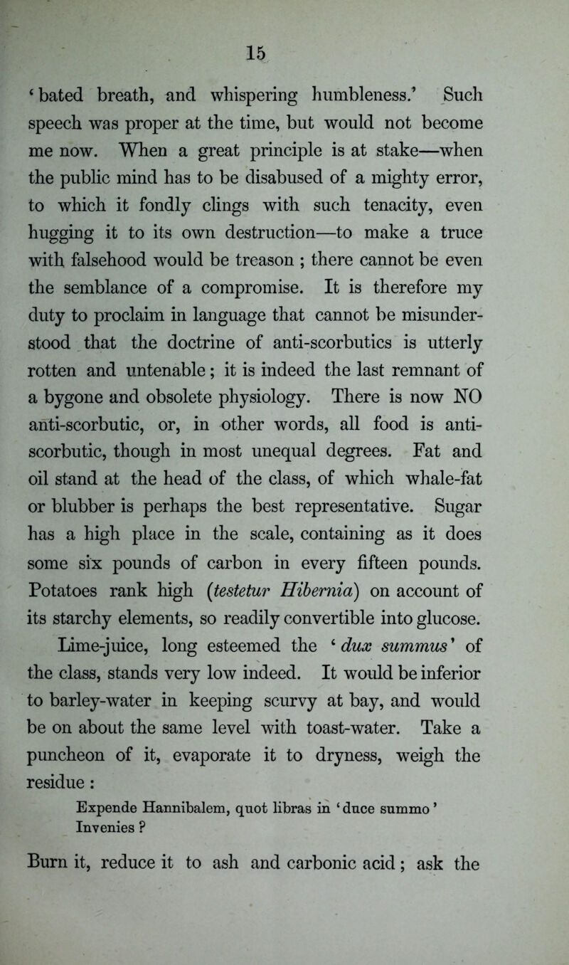 c bated breath, and whispering humbleness.’ Such speech was proper at the time, but would not become me now. When a great principle is at stake—when the public mind has to be disabused of a mighty error, to which it fondly clings with such tenacity, even hugging it to its own destruction—to make a truce with falsehood would be treason ; there cannot be even the semblance of a compromise. It is therefore my duty to proclaim in language that cannot be misunder- stood that the doctrine of anti-scorbutics is utterly rotten and untenable; it is indeed the last remnant of a bygone and obsolete physiology. There is now NO anti-scorbutic, or, in other words, all food is anti- scorbutic, though in most unequal degrees. Fat and oil stand at the head of the class, of which whale-fat or blubber is perhaps the best representative. Sugar has a high place in the scale, containing as it does some six pounds of carbon in every fifteen pounds. Potatoes rank high (testetur Hibernia) on account of its starchy elements, so readily convertible into glucose. Lime-juice, long esteemed the ‘ dux summus ’ of the class, stands very low indeed. It would be inferior to barley-water in keeping scurvy at bay, and would be on about the same level with toast-water. Take a puncheon of it, evaporate it to dryness, weigh the residue: Expende Hannibalem, quot libras in ‘ dnce summo ’ Invenies P Burn it, reduce it to ash and carbonic acid; ask the