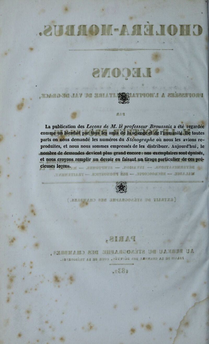 loi t ■L J tH U UVl! Ml J T 3 f* La publication des Leçons de M. lè professeur Broussais a été regardée comme un bienfait par tous les amis de la.science et d.e l’Uumanit^. De toutes parts on nous demandé les numéros du Sténographe où nous les avions re- produites, et nous nous sommes empressés de les distribuer. Aujourd’hui, le nombre de demandes devient plus grand encore : nos exemplaires sont épuisés, et nous croyons remplir un devoir en faisant un tirage particulier de ces pré- cieuses leçons. >■*** « ri a a 1 — — .3i*io:>*o*.>:*b — .ski/ .1/ m BS 1?3Q JB * . il!) KvlQ . i il au M JM %