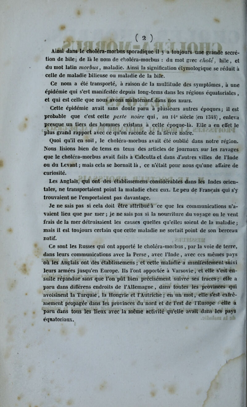 ' -y, (») Ainsi dans le choléra-morbus sporadique il y a toujours une grande secré- tion de bile; de là le nom de cboléra-morbus : du mot grec choie, bile , et du mot latin morbus, maladie. Ainsi la signification étymologique se réduit à celle de maladie bilieuse ou maladie de la bile. Ce nom a été transporté, à raison de la multitude des symptômes, à une épidémie qui s’est manifestée depuis long-tems dans les régions équatoriales , et qui est celle que nous avons maintenant dans nos murs. Cette épidémie avait sans doute paru à plusieurs autres époques; il est probable que c’est celte peste noire qui, au 14e siècle (en 1348), enleva presque un tiers des hommes existans à celte époque-là. Elle a en effet le plus grand rapport avec ce qu’on raconte de la fièvre noire. Quoi qu’il en soil, le choléra-morbus avait été oublié dans notre région. Nous lisions bien de tems en tems des articles de journaux sur les ravages que le choléra-morbus avait faits à Calcutta et dans d’autres villes de l’Inde ou du Levant ; mais cela se bornait là , ce n’était pour nous qu’une affaire de curiosité. Les Anglais, qui ont des établissemens considérables dans les Indes orien- tales, ne transportaient point la maladie chez eux. Le peu de Français qui s’y trouvaient ne l’emportaient pas davantage. Je ne sais pas si cela doit être attribué à ce que les communications n’a- vaient lieu que par mer ; je ne sais pas si la nourriture du voyage ou le vent frais de la mer détruisaient les causes quelles qu’elles soient de la maladie ; mais il est toujours certain que celte maladie ne sortait point de son berceau natif. Ce sont les Russes qui ont apporté le choléra-morbus , par la voie de terre, dans leurs communications avec la Perse, avec l’Inde, avec ces mêmes pays où les Anglais ont des établissemens ; et cette maladie a manifestement suivi leurs armées jusqu’en Europe. Ils l'ont apportée à Varsovie, et elle s’est en- suite répandue sans que l’on pût bien précisément suivre ses traces ; elle a paru dans différens endroits de l’Allemagne, dans toutes les provinces qui avoisinent la Turquie, la Hongrie et l’Autriche ; en un mot, elle s’est extrê- mement propagée dans les provinces du nord et de l’est de l’Europe : elle a paru dans tous les lieux avec la même activité qu’elle avait dans les pays équatoriaux. i