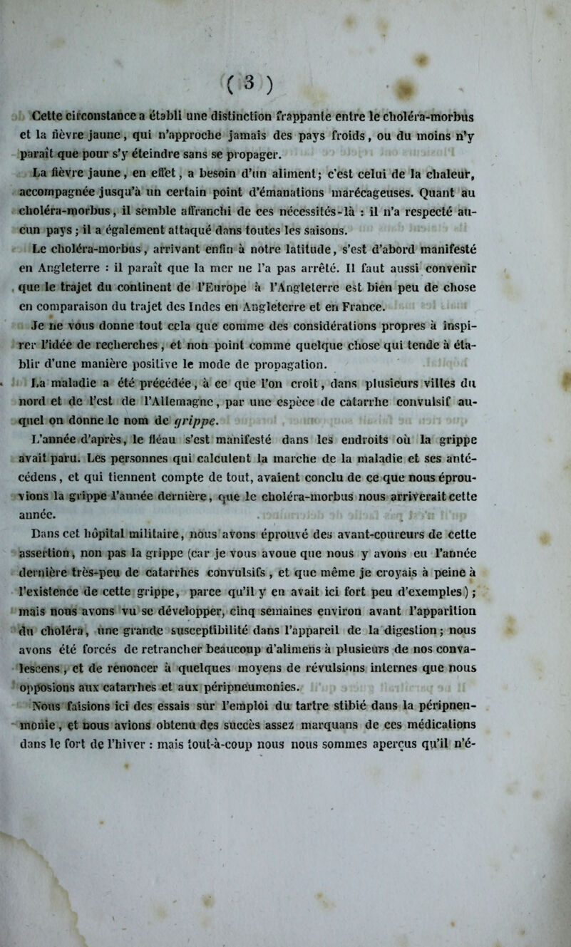 Cette circonstance a établi une distinction frappante entre le choléra-morbus et la fièvre jaune, qui n’approche jamais des pays froids, ou du moins n’y parait que pour s’y éteindre sans se propager. La lièvre jaune, en effet, a besoin d’un aliment; c’est celui de la chaleur, accompagnée jusqu’à un certain point d’émanations marécageuses. Quant au clioléra-morbus, il semble affranchi de ces nécessités-là : il n’a respecté au- cun pays ; il a également attaqué dans toutes les saisons. Le choléra-morbus, arrivant enfin à notre latitude, s’est d’abord manifesté en Angleterre : il paraît que la mer ne l’a pas arrêté. Il faut aussi convenir que le trajet du continent de l’Europe à l’Angleterre est bien peu de chose en comparaison du trajet des Indes en Angleterre et en France. Je ne vous donne tout cela que comme des considérations propres à inspi- rer l’idée de recherches, et non point comme quelque chose qui tende à éta- blir d’une manière positive le mode de propagation. La maladie a été précédée, à ce que l’on croit, dans plusieurs villes du nord et de l’est de l’Allemagne, par une espèce de catarrhe convulsif au- quel on donne le nom de grippe. L’année d’après, le fléau s’est manifesté dans les endroits où la grippe avait paru. Les personnes qui calculent la marche de la maladie et ses anté- cédens, et qui tiennent compte de tout, avaient conclu de ce que nous éprou- vions la grippe l’année dernière, que le choléra-morbus nous arriverait cette année. Bans cet hôpital militaire, nous avons éprouvé des avant-coureurs de cette assertion, non pas la grippe (car je vous avoue que nous y avons eu l’année dernière très-peu de catarrhes convulsifs , et que même je croyais à peine à l’existence de cette grippe, parce qu’il y en avait ici fort peu d’exemples) ; mais nous avons vu se développer, cinq semaines environ avant l’apparition du choléra, une grande susceptibilité dans l’appareil de la digestion ; nous avons été forcés de retrancher beaucoup d’alimens à plusieurs de nos conva- leseens, et de renoncer à quelques moyens de révulsions internes que nous opposions aux catarrhes et aux péripneumonies. Nous faisions ici des essais sur l’emploi du tartre stibié dans la péripneu- monie , et nous avions obtenu des succès assez marquans de ces médications dans le fort de l’hiver : mais tout-à-coup nous nous sommes aperçus qu’il n’é-