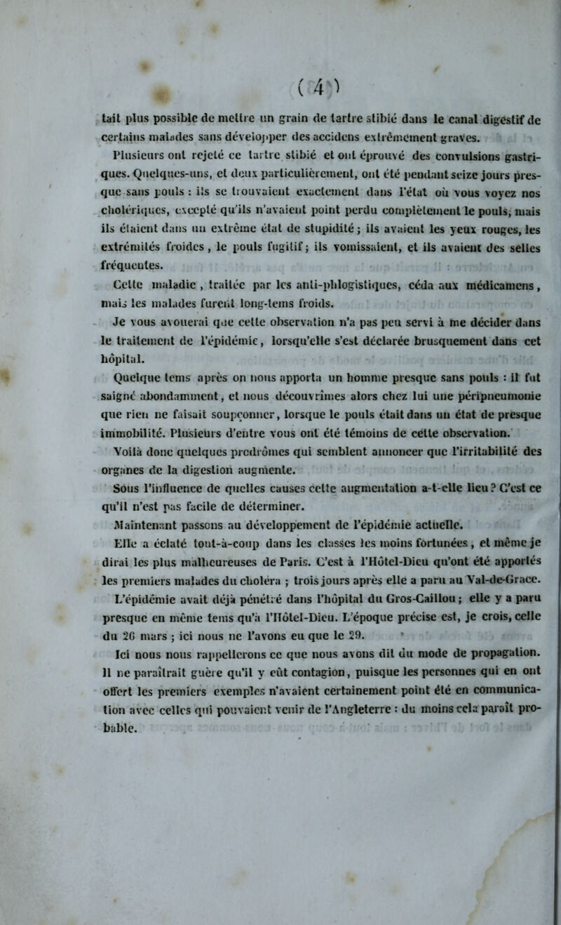 tait plus possible de mettre un grain de tartre stibié dans le canal digestif de certains malades sans développer desaccidens extrêmement graves. Plusieurs ont rejeté ce tartre stibié et ont éprouvé des convulsions gastri- ques. Quelques-uns, et deux particulièrement, ont été pendant seize jours pres- que sans pouls : ils se trouvaient exactement dans l’état où vous voyez nos cholériques, excepté qu'ils n’avaient point perdu complètement le pouls; mais ils étaient dans un extrême état de stupidité ; ils avaient les yeux rouges, les extrémilés froides, le pouls fugitif ; ils vomissaient, et ils avuicut des selles fréqueutes. Cette maladie , traitée par les anîi-phlogistiques, céda aux médicamcns, mais les malades furent long-tems froids. Je vous avouerai que cette observation n’a pas peu servi à me décider dans le traitement de l’épidémie, lorsqu’elle s’est déclarée brusquement dans cet hôpital. Quelque tems après on nous apporta un homme presque sans pouls : il fut saigne abondamment, et nous découvrîmes alors chez lui une péripneumonie que rien ne faisait soupçonner, lorsque le pouls était dans un état de presque immobilité. Plusieurs d’entre vous ont été témoins de cette observation. Voilà donc quelques prodromes qui semblent annoncer que l’irritabilité des organes de la digestion augmente. Sous l’influence de quelles causes celle augmentation a-t-elle lieu ? C'est ce qu’il n’est pas facile de déterminer. Maintenant passons au développement de l’épidémie actuelle. Elle a éclaté tout-à-coup dans les classes les moins fortunées , et même je dirai les plus malheureuses de Paris. C’est à l’Hôtcl-Dieu qu’ont été apportés les premiers malades du choléra ; trois jours après elle a paru au Val-de-Graee. L’épidémie avait déjà pénétré dans l’hôpital du Gros-Caillou ; elle y a paru presque en même tems qu’à l’IIôlel-Dicu. L’époque précise est, je crois, celle du 2G mars ; ici nous ne l’avons eu que le 29. Ici nous nous rappellerons ce que nous avons dit du mode de propagation. 11 ne paraîtrait guère qu’il y eût contagion, puisque les personnes qui en ont offert les premiers exemples n’avaient certainement point été en communica- tion avec celles qui pouvaient venir de l’Angleterre : du moins cela paraît pro- bable.