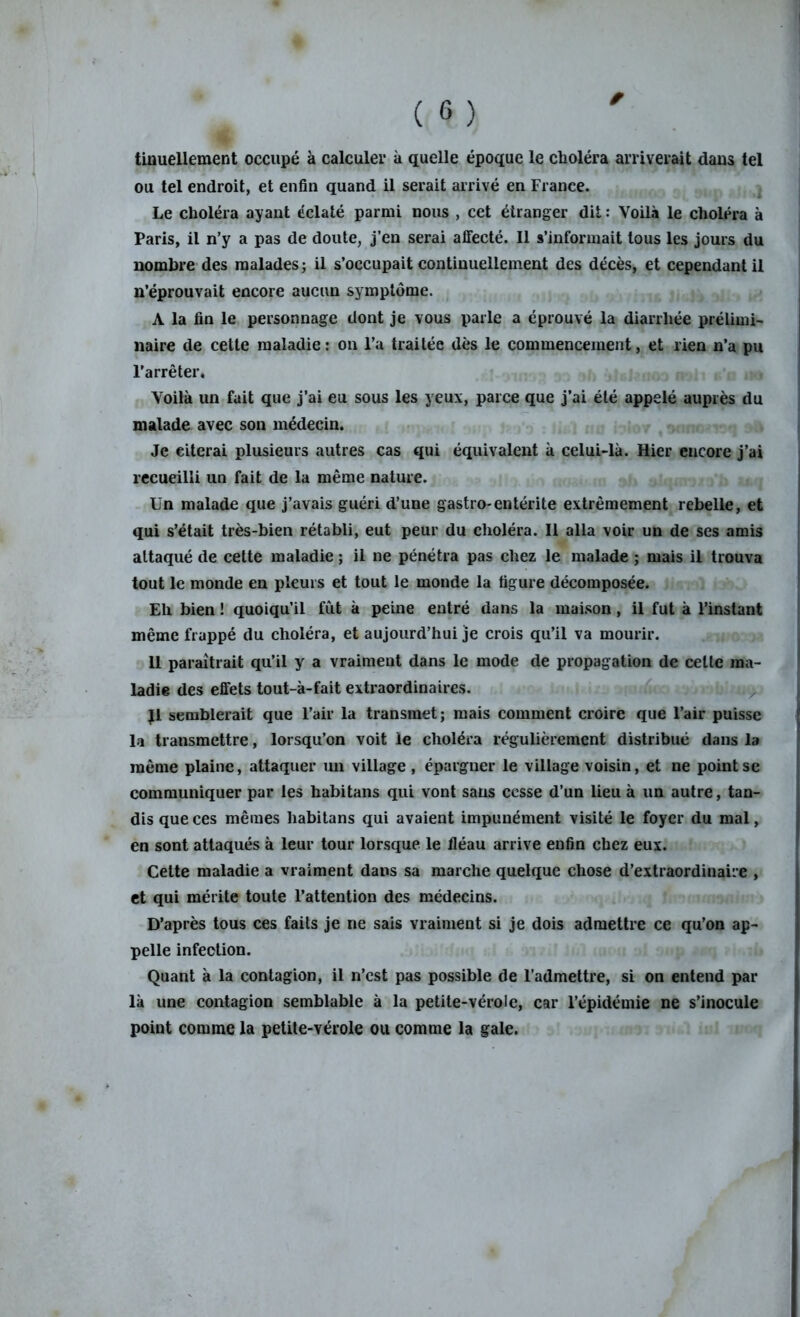 tinuellement occupé à calculer à quelle époque le choléra arriverait daus tel ou tel endroit, et enfin quand il serait arrivé en France. Le choléra ayant éclaté parmi nous , cet étranger dit : Voilà le choléra à Paris, il n’y a pas de doute, j’en serai affecté. Il s’informait tous les jours du nombre des malades; il s’occupait continuellement des décès, et cependant il n’éprouvait encore aucun symptôme. A la fin le personnage dont je vous parle a éprouvé la diarrhée prélimi- naire de cette maladie : on l’a traitée dès le commencement, et rien n’a pu l’arrêter. Voilà un fait que j’ai eu sous les yeux, parce que j’ai été appelé auprès du malade avec son médecin. Je citerai plusieurs .autres cas qui équivalent à celui-là. Hier encore j’ai recueilli un fait de la même nature. Un malade que j’avais guéri d’une gastro-entérite extrêmement rebelle, et qui s’était très-bien rétabli, eut peur du choléra. Il alla voir un de ses amis attaqué de cette maladie ; il ne pénétra pas chez le malade ; mais il trouva tout le monde en pleurs et tout le monde la figure décomposée. Eh bien ! quoiqu’il fût à peine entré dans la maison, il fut à l’instant même frappé du choléra, et aujourd’hui je crois qu’il va mourir. 11 paraîtrait qu’il y a vraiment dans le mode de propagation de celte ma- ladie des effets tout-à-fait extraordinaires. Jl semblerait que l’air la transmet; mais comment croire que l’air puisse la transmettre, lorsqu’on voit le choléra régulièrement distribué dans la même plaine, attaquer un village , épargner le village voisin, et ne point se communiquer par les habitans qui vont sans cesse d’un lieu à un autre, tan- dis que ces mêmes habitans qui avaient impunément visité le foyer du mal, en sont attaqués à leur tour lorsque le fléau arrive enfin chez eux. Cette maladie a vraiment dans sa marche quelque chose d’extraordinaire , et qui mérite toute l’attention des médecins. D’après tous ces faits je ne sais vraiment si je dois admettre ce qu’on ap- pelle infection. Quant à la contagion, il n’cst pas possible de l’admettre, si on entend par là une contagion semblable à la petite-vérole, car l’épidémie ne s’inocule point comme la petite-vérole ou comme la gale.