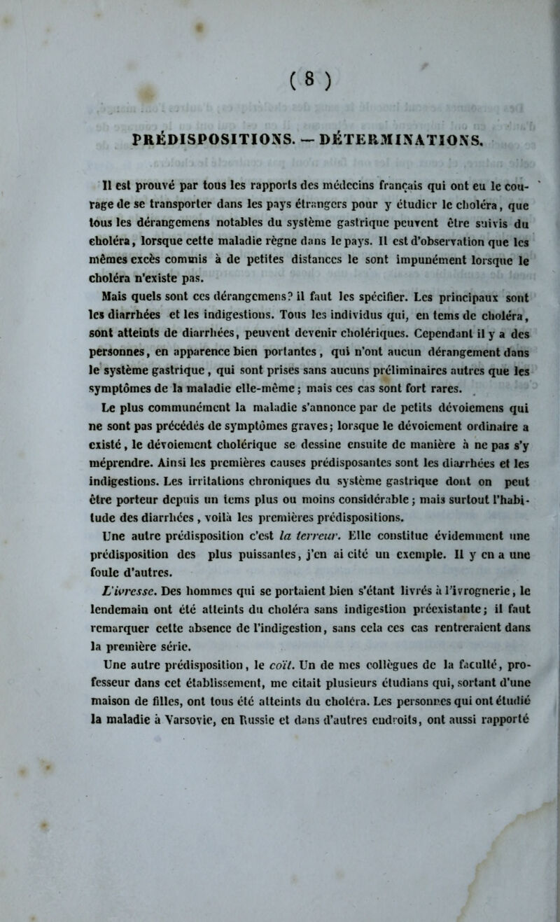 PRÉDISPOSITIONS. — DÉTERMINATIONS. Il est prouvé par tous les rapports des médecins français qui ont eu le cou- rage de se transporter dans les pays étrangers pour y étudier le choléra, que tous les dérangemens notables du système gastrique peuvent être suivis du choléra, lorsque cette maladie règne dans le pays. Il est d’observation que les mêmes excès commis à de petites distances le sont impunément lorsque le choléra n’existe pas. Mais quels sont ces dérangemens? il faut les spécifier. Les principaux sont les diarrhées et les indigestions. Tous les individus qui, en tems de choléra, sont atteints de diarrhées, peuvent devenir cholériques. Cependant il y a des personnes, en apparence bien portantes, qui n’ont aucun dérangement dans le système gastrique , qui sont prises sans aucuns préliminaires autres que les symptômes de la maladie elle-même ; mais ces cas sont fort rares. Le plus communément la maladie s’annonce par de petits dévoiemens qui ne sont pas précédés de symptômes graves; lorsque le dévoiement ordinaire a existé, le dévoiement cholérique se dessine ensuite de manière à ne pas s’y méprendre. Ainsi les premières causes prédisposantes sont les diarrhées et les indigestions. Les irritations chroniques du système gastrique dont on peut être porteur depuis un ions plus ou moins considérable ; mais surtout l’habi- tude des diarrhées , voilà les premières prédispositions. Une autre prédisposition c’est la terreur. Elle constitue évidemment une prédisposition des plus puissantes, j’en ai cité un exemple. 11 y en a une foule d’autres. L'ivresse. Des hommes qui se portaient bien s’étant livrés àTivrogneric, le lendemain ont été atteints du choléra sans indigestion préexistante ; il faut remarquer celte absence de l’indigestion, sans cela ces cas rentreraient dans la première série. Une autre prédisposition, le coït. Un de mes collègues de la faculté, pro- fesseur dans cet établissement, me citait plusieurs étudions qui, sortant d’une maison de filles, ont tous été atteints du choléra. Les personnes qui ont étudié la maladie à Varsovie, en Russie et dans d’autres endroits, ont aussi rapporté