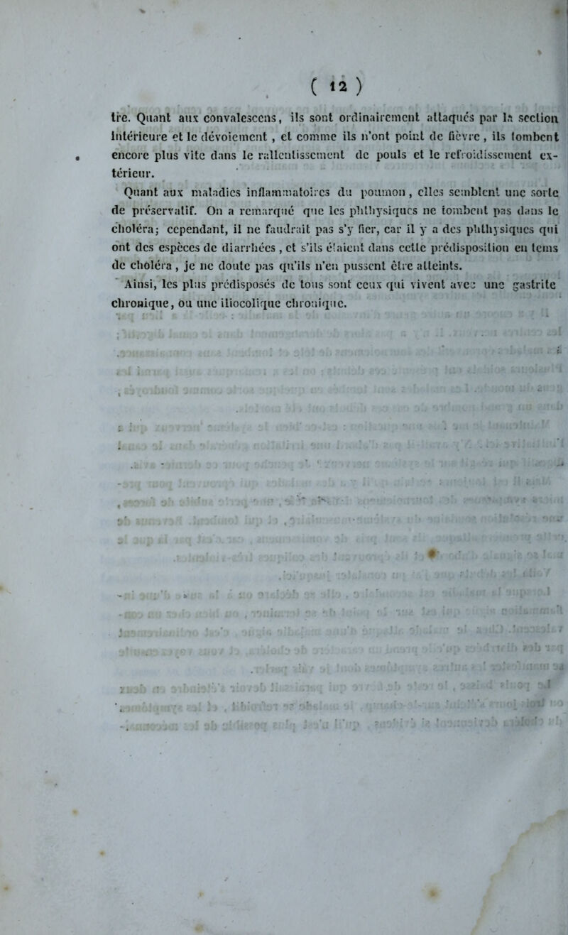 » ( 12 ) ti’e. Quant aux convalesccns, iîs sont ordinairement attaques par la section intérieure et le dévoiement , et comme ils n’ont point de fièvre, ils tombent encore plus vite dans le rallcnlisscmcnt de pouls et le refroidissement ex- térieur. Quant aux maladies inflammatoires du poumon , clics semblent une sorte de préservatif. On a remarqué que les phthysiques ne tombent pas dans le choléra; cependant, il ne faudrait pas s’y fier, car il y a des phthysiques qui ont des espèces de diarrhées , et s’ils étaient dans cette prédisposition en teins de choléra, je ne doute pas qu’ils n’en pussent être atteints. Ainsi, les plus prédisposés de tous sont ceux qui vivent avec une gastrite chronique, ou une iiiocoliquc chronique. 7!