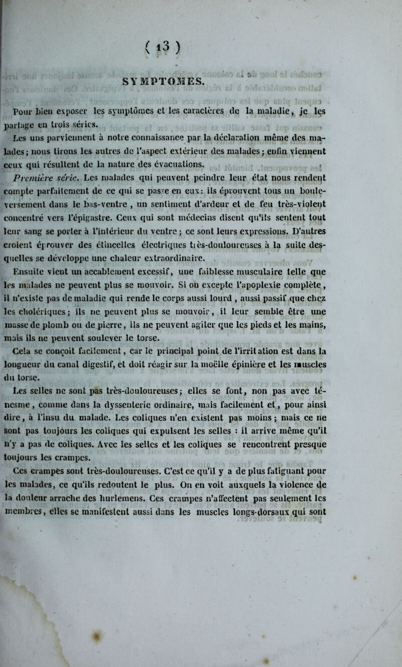 SYMPTOMES. Pour bien exposer les symptômes et les caractères de la maladie, je les partage en trois séries. Les uns parviennent à notre connaissance par la déclaration même des ma- lades ; nous tirons les autres de l’aspect extérieur des malades ; enfin viennent ceux qui résultent de la nature des évacuations. Première série. Les malades qui peuvent peindre leur état nous rendent compte parfaitement de ce qui se passe en eux: ils éprouvent tous un boule- versement dans le bas-ventre , un sentiment d’ardeur et de feu très-violent concentré vers l’épigastre. Ceux qui sont médecins disent qu’ils sentent tout leur sang se porter à l’intérieur du ventre ; ce sont leurs expressions. D’autres croient éprouver des étincelles électriques tiès-douloureuses à la suite des- quelles se développe une chaleur extraordinaire. Ensuite vient un accablement excessif, une faiblesse musculaire telle que les malades ne peuvent plus se mouvoir. Si ou excepte l’apoplexie complète, il n’existe pas de maladie qui rende le corps aussi lourd , aussi passif que chez les cholériques; ils ne peuvent plus sc mouvoir, il leur semble être une masse de plomb ou de pierre, ils ne peuvent agiter que les pieds et les mains, mais ils ne peuvent soulever le torse. Cela sc conçoit facilement, car le principal point de l’irrit ation est dans la longueur du canal digestif, et doit réagir sur la moelle épinière et les muscles du torse. Les selles ne sont pas très-douloureuses ; elles se font, non pas avec té- nesme , comme dans la dyssenterie ordinaire, mais facilement et, pour ainsi dire, à l’insu du malade. Les coliques n’en existent pas moins ; mais ce ne sont pas toujours les coliques qui expulsent les selles : il arrive même qu’il n’y a pas de coliques. Avec les selles et les coliques se rencontrent presque toujours les crampes. Ces crampes sont très-douloureuses. C’est ce qu’il y a de plus fatiguant pour les malades, ce qu’ils redoutent le plus. On en voit auxquels la violence de la douleur arrache des liurlemens. Ces crampes n’affectent pas seulement les membres, elles se manifestent aussi dans les muscles longs-dorsaux qui sont