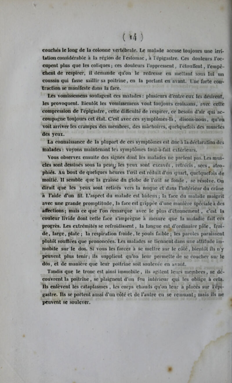 ( »4 ) couchés le long de la colonne vertébrale. Le malade accuse toujours une irri- tation considérable à la région de l'estomac, à l'épigastre. Ces douleurs l’oc- cupent plus que les coliques ; ces douleurs l’oppressent, l'étouffent, l’empê- chent de respirer, il demande qu’on le redresse en mettant sous lui un coussin qui fasse saillir sa poitrine, en la portant en a\ant. I ne forte con- traction se manifeste dans la face. Les vomissemens soulagent ces malades: plusieurs d’entre eux les désirent, les provoquent, bientôt les vomissemens vont toujours croissans, avec cette compression de l’épigastre, celte difficulté de icspirer, ce besoin d’air qui ac- compagne toujours cet état. C’est avec ces symptômes-là , disons-nous, qu’on voit arriver les crampes des membres, des mâchoires, quelquefois des muscles des yeux. La connaissance de la plupart de ces symptômes est duc à la déclaration des malades : voyons maintenant les symptômes tout-à-fait extérieurs. Vous observez ensuite des signes dont les malades ne parlent pas. Les mus- cles sont dessinés sous la poaiy les yeux sont excavés , rétrécis , secs, atro- phiés. Au bout de quelques heures l’oeil est réduit d’un quart, quelquefois de moitié. II semble que la graisse du globe de l’œi! se fonde , se résolve. On dirait que les yeux sont retirés vers la nuque et dans l’intérieur du crâne h l’aide d’un fil. I/aspeet du malade est hideux; la face du malade maigrit avec une grande promptitude, la face est grippée d’une manière spé» talc à des affections; mais ce que l’on remarque avec le plus d’étonnement , c’est la couleur livide dont cette face s’imprègne à mesure que la maladie fait ces progrès. Les extrémités se refroidissent, la langue est d'ordinaire pâle, froi- de, large, plate ; la respiration froide, le pouls f.uble ; les paroles paraissent plutôt souillées que prononcées. Les malades se tiennent dans ut.e attitude im- mobile sur le dos. Si vous les forcez h sc mcltre sur le côté, bientôt ils n’y peuvent plus tenir; ils supplient qu’on leur permette de se coucher sur le dôs, et de manière que leur poitrine soit soulevée en avant. Tandis que le troue est ainsi immobile, ils agitent leurs mepibrcs, se dé- couvrent la poitrine, sc plaignent d’un feu intérieur qui les oblige à cela. Ils enlèvent les cataplasmes , les corps chauds qu’on leur a placés sur 1 épi- gastre. Ils sc porlenl aussi d’un côté cl de l’autre eu se remuant; mais ils ue peuvent se soulever.