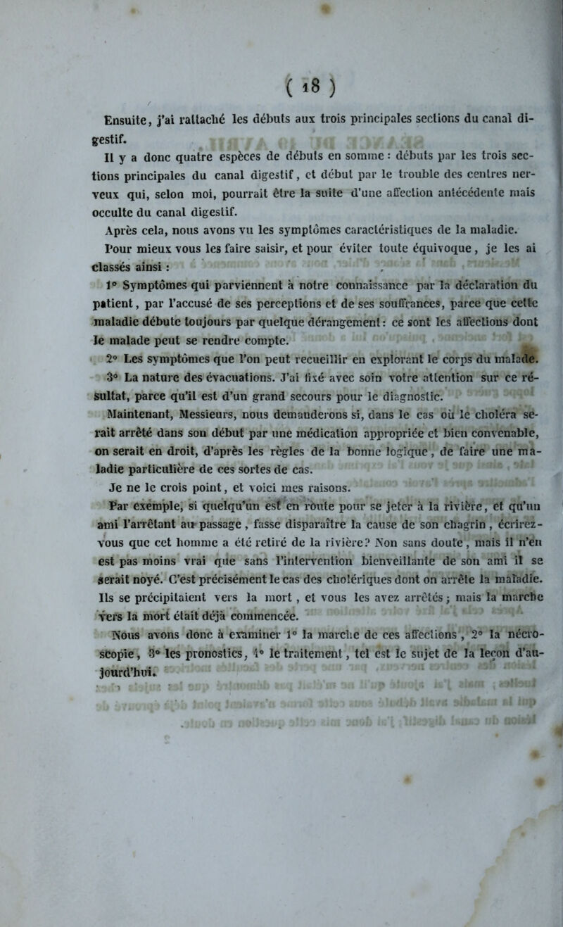 Ensuite, j’ai rattaché les débuts aux trois principales sections du canal di- gestif. Il y a donc quatre espèces de débuts en somme : débuts par les trois sec- tions principales du canal digestif, et début par le trouble des centres ner- veux qui, selon moi, pourrait être la suite d’une affection antécédente mais occulte du canal digestif. Après cela, nous avons vu les symptômes caractéristiques de la maladie. Pour mieux vous les faire saisir, et pour éviter toute équivoque , je les ai classés ainsi : 1° Symptômes qui parviennent à notre connaissance par la déclaration du patient, par l’accusé de ses perceptions et de ses souffrances, parce que celte maladie débute toujours par quelque dérangement : ce sont les affections dont le malade peut se rendre compte. 2° Les symptômes que l’on peut recueillir en explorant le corps du malade. 3° La nature des évacuations. J’ai fixé avec soin votre attention sur ce ré- sultat, parce qu’il est d’un grand secours pour le diagnostic. Maintenant, Messieurs, nous demanderons si, dans le cas où le choléra se- rait arrêté dans son début par une médication appropriée et bien convenable, on serait en droit, d’après les règles de la bonne logique, de faire une ma- ladie particulière de ces sortes de cas. Je ne le crois point, et voici mes raisons. Par exemple, si quelqu’un est en rôute pour se jeter à la rivière, et qu’un ami l’arrêtant au passage , fasse disparaître la cause de son chagrin , écrirez - vous que cet homme a été retiré de la rivière? Non sans doute, mais il n’en est pas moins vrai que sans l’intervention bienveillante de son ami il se serait noyé. C’est précisément le cas des cholériques dont on arrête la maladie. Ils se précipitaient vers la mort , et vous les avez arrêtes ; mais la marche vers la mort était déjà commencée. Nous avons donc à examiner 1° la marche de ces affections , 2° la nécro- scopie, 3° les pronostics, 4° le traitement, tel est le sujet de la leçon d’au- jourd’hui*